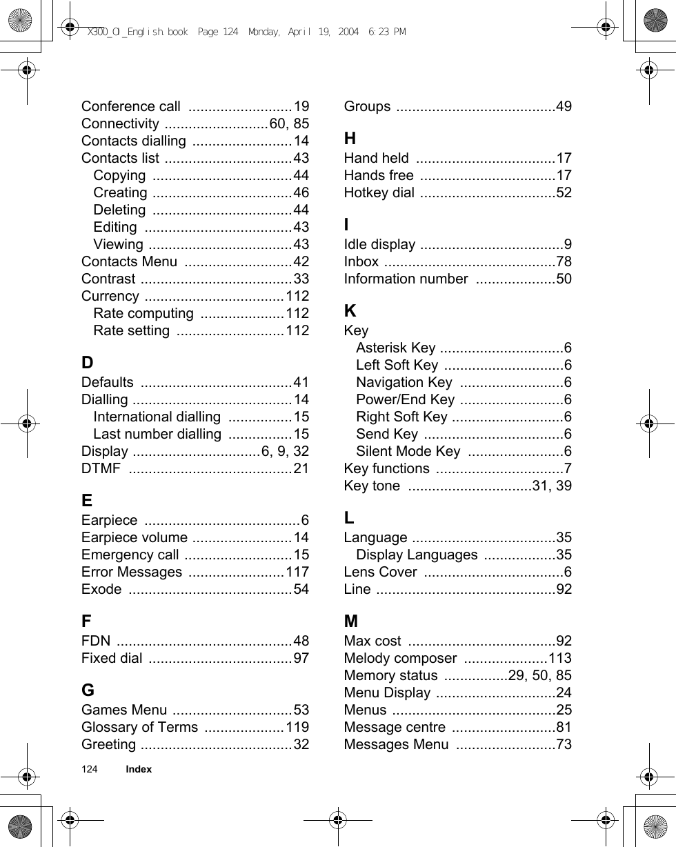 124          IndexConference call  ..........................19Connectivity ..........................60, 85Contacts dialling .........................14Contacts list ................................43Copying ...................................44Creating ...................................46Deleting ...................................44Editing .....................................43Viewing ....................................43Contacts Menu  ...........................42Contrast ......................................33Currency ...................................112Rate computing  .....................112Rate setting  ...........................112DDefaults ......................................41Dialling ........................................14International dialling  ................15Last number dialling  ................15Display ................................6, 9, 32DTMF .........................................21EEarpiece .......................................6Earpiece volume .........................14Emergency call ...........................15Error Messages  ........................117Exode .........................................54FFDN ............................................48Fixed dial ....................................97GGames Menu ..............................53Glossary of Terms  ....................119Greeting ......................................32Groups ........................................49HHand held  ...................................17Hands free ..................................17Hotkey dial ..................................52IIdle display ....................................9Inbox ...........................................78Information number  ....................50KKeyAsterisk Key ...............................6Left Soft Key ..............................6Navigation Key  ..........................6Power/End Key ..........................6Right Soft Key ............................6Send Key ...................................6Silent Mode Key  ........................6Key functions ................................7Key tone  ...............................31, 39LLanguage ....................................35Display Languages ..................35Lens Cover  ...................................6Line .............................................92MMax cost  .....................................92Melody composer  .....................113Memory status ................29, 50, 85Menu Display ..............................24Menus .........................................25Message centre ..........................81Messages Menu  .........................73X300_OI_English.book  Page 124  Monday, April 19, 2004  6:23 PM