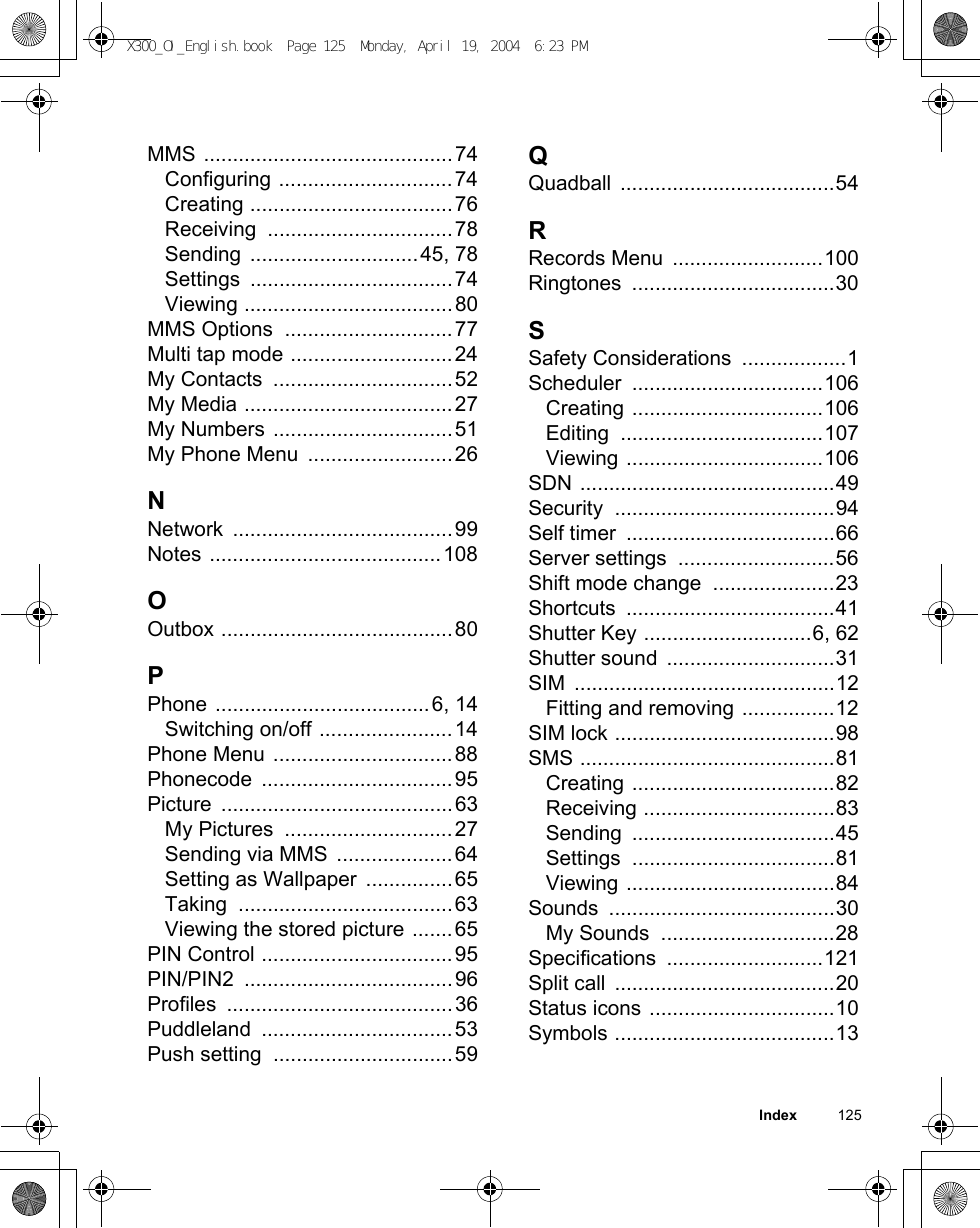 Index          125MMS ...........................................74Configuring ..............................74Creating ...................................76Receiving ................................78Sending .............................45, 78Settings ...................................74Viewing ....................................80MMS Options  .............................77Multi tap mode ............................24My Contacts  ...............................52My Media ....................................27My Numbers ...............................51My Phone Menu  .........................26NNetwork ......................................99Notes ........................................108OOutbox ........................................80PPhone .....................................6, 14Switching on/off .......................14Phone Menu ...............................88Phonecode .................................95Picture ........................................63My Pictures  .............................27Sending via MMS  ....................64Setting as Wallpaper  ...............65Taking .....................................63Viewing the stored picture .......65PIN Control .................................95PIN/PIN2 ....................................96Profiles .......................................36Puddleland .................................53Push setting  ...............................59QQuadball .....................................54RRecords Menu  ..........................100Ringtones ...................................30SSafety Considerations  ..................1Scheduler .................................106Creating .................................106Editing ...................................107Viewing ..................................106SDN ............................................49Security ......................................94Self timer  ....................................66Server settings  ...........................56Shift mode change  .....................23Shortcuts ....................................41Shutter Key .............................6, 62Shutter sound  .............................31SIM .............................................12Fitting and removing ................12SIM lock ......................................98SMS ............................................81Creating ...................................82Receiving .................................83Sending ...................................45Settings ...................................81Viewing ....................................84Sounds .......................................30My Sounds  ..............................28Specifications ...........................121Split call  ......................................20Status icons ................................10Symbols ......................................13X300_OI_English.book  Page 125  Monday, April 19, 2004  6:23 PM