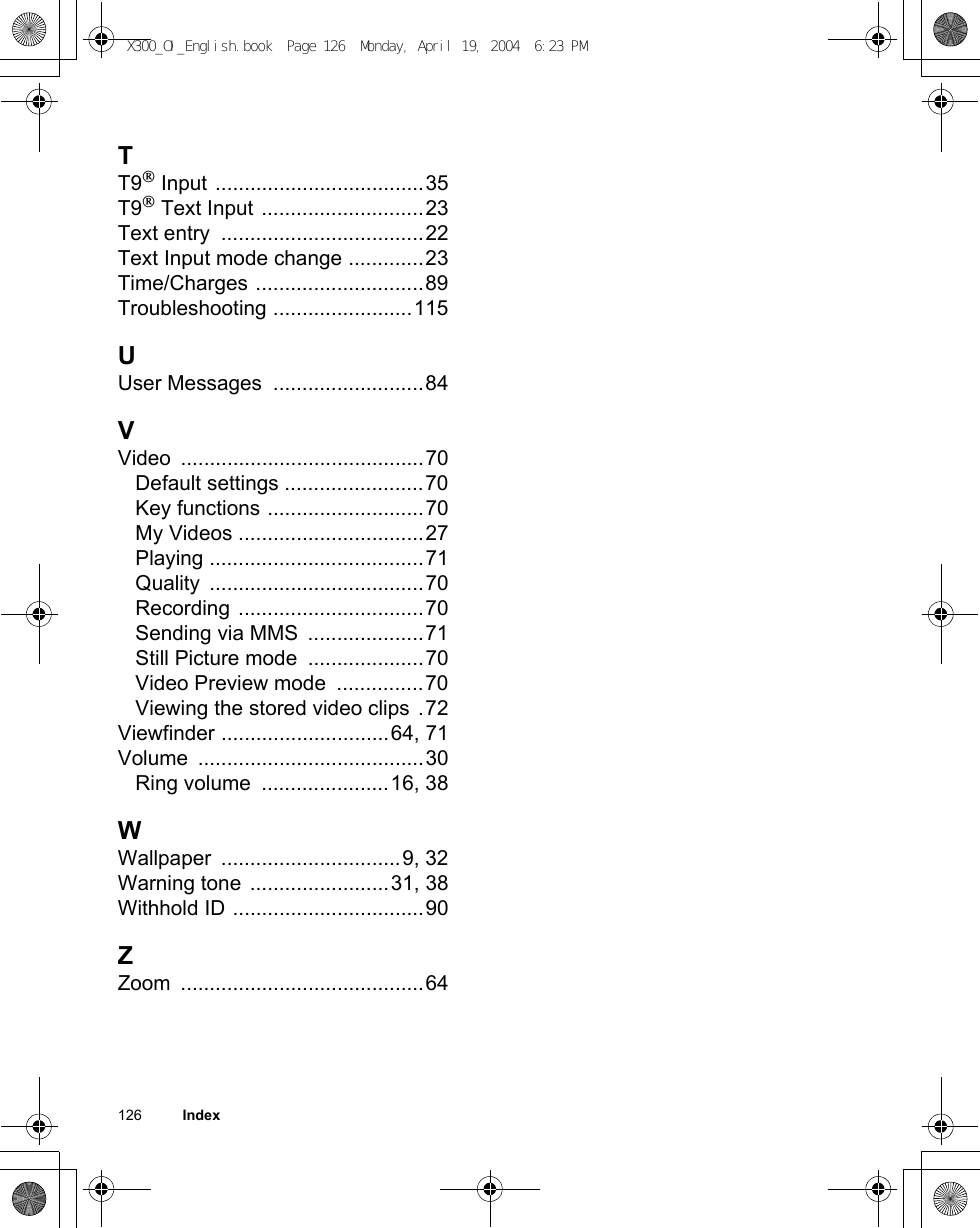 126          IndexTT9® Input ....................................35T9® Text Input ............................23Text entry  ...................................22Text Input mode change .............23Time/Charges .............................89Troubleshooting ........................115UUser Messages  ..........................84VVideo ..........................................70Default settings ........................70Key functions ...........................70My Videos ................................27Playing .....................................71Quality .....................................70Recording ................................70Sending via MMS  ....................71Still Picture mode  ....................70Video Preview mode  ...............70Viewing the stored video clips .72Viewfinder .............................64, 71Volume .......................................30Ring volume  ......................16, 38WWallpaper ...............................9, 32Warning tone ........................31, 38Withhold ID .................................90ZZoom ..........................................64X300_OI_English.book  Page 126  Monday, April 19, 2004  6:23 PM