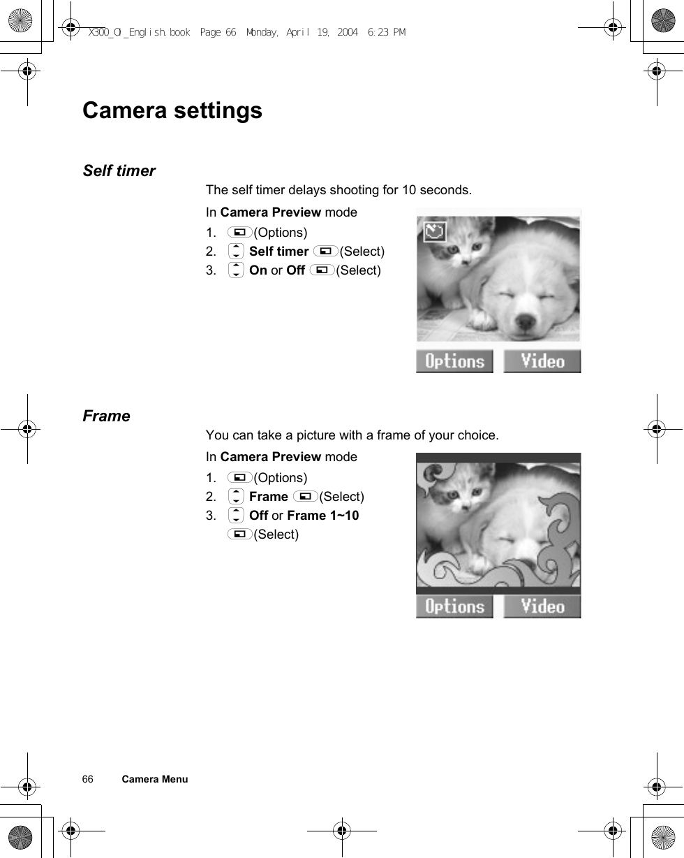 66          Camera MenuCamera settingsSelf timerThe self timer delays shooting for 10 seconds.In Camera Preview mode1. A(Options)2. 4 Self timer A(Select)3. 4 On or Off A(Select)FrameYou can take a picture with a frame of your choice.In Camera Preview mode1. A(Options)2. 4 Frame A(Select)3. 4 Off or Frame 1~10 A(Select)X300_OI_English.book  Page 66  Monday, April 19, 2004  6:23 PM