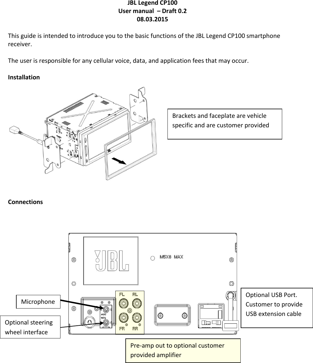 JBL Legend CP100 User manual  – Draft 0.2 08.03.2015  This guide is intended to introduce you to the basic functions of the JBL Legend CP100 smartphone receiver.  The user is responsible for any cellular voice, data, and application fees that may occur.  Installation    Connections           Brackets and faceplate are vehicle specific and are customer provided Optional USB Port.  Customer to provide USB extension cable Pre-amp out to optional customer provided amplifier Microphone Optional steering wheel interface 