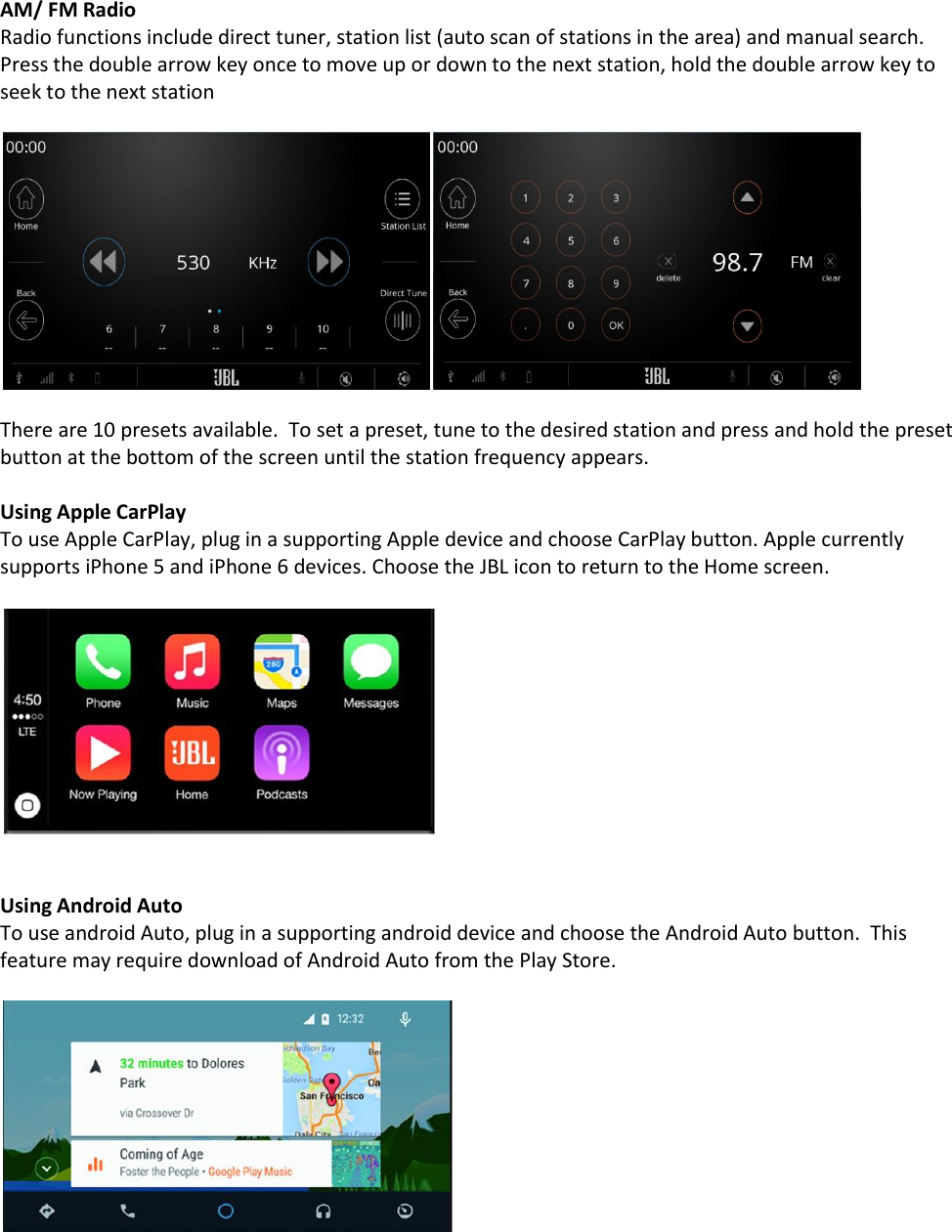 AM/ FM Radio Radio functions include direct tuner, station list (auto scan of stations in the area) and manual search.  Press the double arrow key once to move up or down to the next station, hold the double arrow key to seek to the next station    There are 10 presets available.  To set a preset, tune to the desired station and press and hold the preset button at the bottom of the screen until the station frequency appears.  Using Apple CarPlay To use Apple CarPlay, plug in a supporting Apple device and choose CarPlay button. Apple currently supports iPhone 5 and iPhone 6 devices. Choose the JBL icon to return to the Home screen.     Using Android Auto To use android Auto, plug in a supporting android device and choose the Android Auto button.  This feature may require download of Android Auto from the Play Store.      