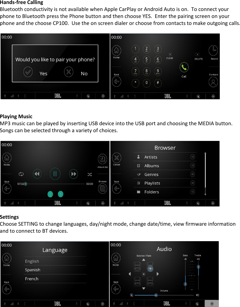  Hands-free Calling Bluetooth conductivity is not available when Apple CarPlay or Android Auto is on.  To connect your phone to Bluetooth press the Phone button and then choose YES.  Enter the pairing screen on your phone and the choose CP100.  Use the on screen dialer or choose from contacts to make outgoing calls.     Playing Music MP3 music can be played by inserting USB device into the USB port and choosing the MEDIA button.  Songs can be selected through a variety of choices.    Settings Choose SETTING to change languages, day/night mode, change date/time, view firmware information and to connect to BT devices.      