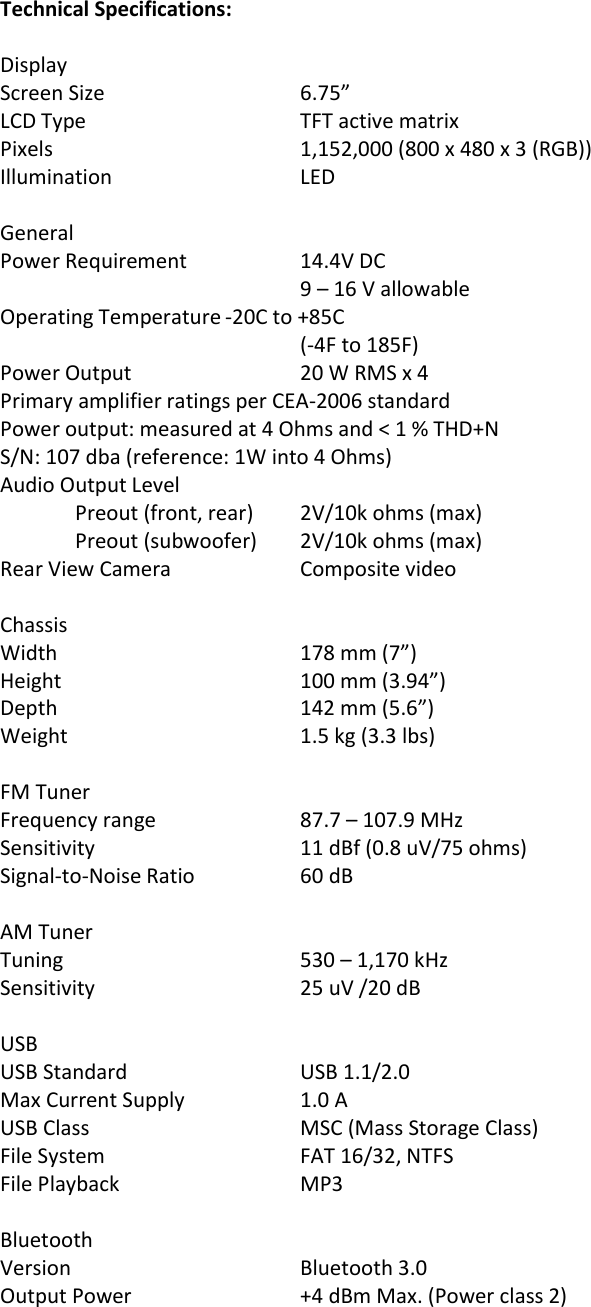 Technical Specifications:  Display   Screen Size      6.75” LCD Type      TFT active matrix Pixels        1,152,000 (800 x 480 x 3 (RGB)) Illumination      LED  General Power Requirement    14.4V DC         9 – 16 V allowable Operating Temperature -20C to +85C         (-4F to 185F) Power Output      20 W RMS x 4 Primary amplifier ratings per CEA-2006 standard Power output: measured at 4 Ohms and &lt; 1 % THD+N S/N: 107 dba (reference: 1W into 4 Ohms) Audio Output Level   Preout (front, rear)  2V/10k ohms (max)   Preout (subwoofer)  2V/10k ohms (max) Rear View Camera    Composite video      Chassis Width        178 mm (7”)     Height        100 mm (3.94”) Depth        142 mm (5.6”) Weight       1.5 kg (3.3 lbs)  FM Tuner Frequency range    87.7 – 107.9 MHz Sensitivity      11 dBf (0.8 uV/75 ohms) Signal-to-Noise Ratio    60 dB    AM Tuner Tuning              530 – 1,170 kHz Sensitivity      25 uV /20 dB  USB  USB Standard      USB 1.1/2.0 Max Current Supply    1.0 A USB Class      MSC (Mass Storage Class)   File System       FAT 16/32, NTFS File Playback      MP3          Bluetooth Version       Bluetooth 3.0 Output Power      +4 dBm Max. (Power class 2)  