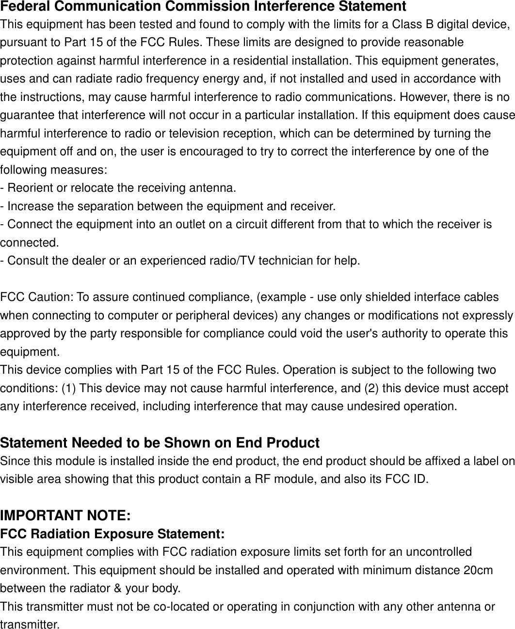 Federal Communication Commission Interference StatementThis equipment has been tested and found to comply with the limits for a Class B digital device,pursuant to Part 15 of the FCC Rules. These limits are designed to provide reasonableprotection against harmful interference in a residential installation. This equipment generates,uses and can radiate radio frequency energy and, if not installed and used in accordance withthe instructions, may cause harmful interference to radio communications. However, there is noguarantee that interference will not occur in a particular installation. If this equipment does causeharmful interference to radio or television reception, which can be determined by turning theequipment off and on, the user is encouraged to try to correct the interference by one of thefollowing measures:- Reorient or relocate the receiving antenna.- Increase the separation between the equipment and receiver.- Connect the equipment into an outlet on a circuit different from that to which the receiver isconnected.- Consult the dealer or an experienced radio/TV technician for help.FCC Caution: To assure continued compliance, (example - use only shielded interface cableswhen connecting to computer or peripheral devices) any changes or modifications not expresslyapproved by the party responsible for compliance could void the user&apos;s authority to operate thisequipment.This device complies with Part 15 of the FCC Rules. Operation is subject to the following twoconditions: (1) This device may not cause harmful interference, and (2) this device must acceptany interference received, including interference that may cause undesired operation.Statement Needed to be Shown on End ProductSince this module is installed inside the end product, the end product should be affixed a label onvisible area showing that this product contain a RF module, and also its FCC ID.IMPORTANT NOTE:FCC Radiation Exposure Statement:This equipment complies with FCC radiation exposure limits set forth for an uncontrolledenvironment. This equipment should be installed and operated with minimum distance 20cmbetween the radiator &amp; your body.This transmitter must not be co-located or operating in conjunction with any other antenna ortransmitter.