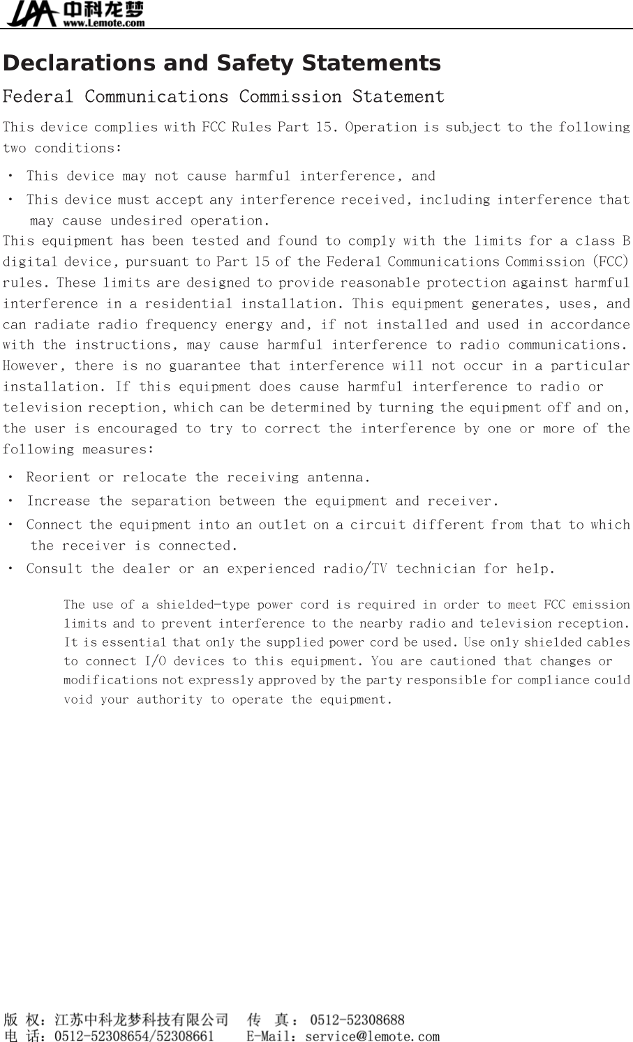  Declarations and Safety Statements Federal Communications Commission Statement This device complies with FCC Rules Part 15. Operation is subject to the following two conditions: • This device may not cause harmful interference, and • This device must accept any interference received, including interference that may cause undesired operation. This equipment has been tested and found to comply with the limits for a class B digital device, pursuant to Part 15 of the Federal Communications Commission (FCC) rules. These limits are designed to provide reasonable protection against harmful interference in a residential installation. This equipment generates, uses, and can radiate radio frequency energy and, if not installed and used in accordance with the instructions, may cause harmful interference to radio communications. However, there is no guarantee that interference will not occur in a particular installation. If this equipment does cause harmful interference to radio or television reception, which can be determined by turning the equipment off and on, the user is encouraged to try to correct the interference by one or more of the following measures: • Reorient or relocate the receiving antenna. • Increase the separation between the equipment and receiver. • Connect the equipment into an outlet on a circuit different from that to which the receiver is connected.  • Consult the dealer or an experienced radio/TV technician for help. The use of a shielded-type power cord is required in order to meet FCC emission limits and to prevent interference to the nearby radio and television reception. It is essential that only the supplied power cord be used. Use only shielded cables to connect I/O devices to this equipment. You are cautioned that changes or modifications not expressly approved by the party responsible for compliance could void your authority to operate the equipment.    