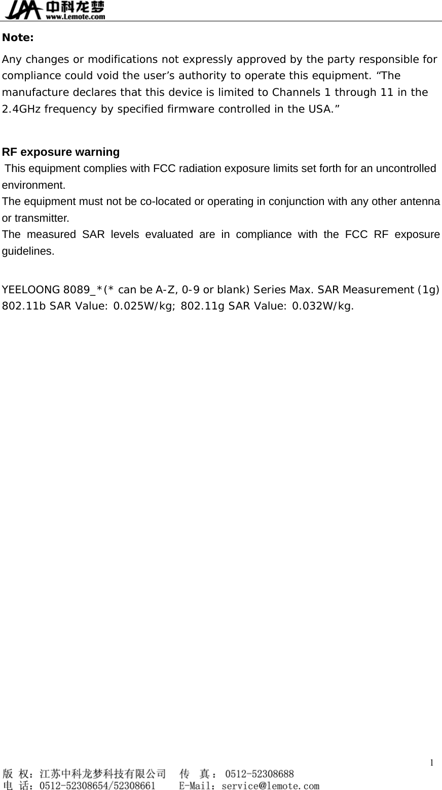  Note: Any changes or modifications not expressly approved by the party responsible for compliance could void the user’s authority to operate this equipment. “The manufacture declares that this device is limited to Channels 1 through 11 in the 2.4GHz frequency by specified firmware controlled in the USA.”  RF exposure warning   This equipment complies with FCC radiation exposure limits set forth for an uncontrolled environment. The equipment must not be co-located or operating in conjunction with any other antenna or transmitter. The measured SAR levels evaluated are in compliance with the FCC RF exposure guidelines.  YEELOONG 8089_*(* can be A-Z, 0-9 or blank) Series Max. SAR Measurement (1g) 802.11b SAR Value: 0.025W/kg; 802.11g SAR Value: 0.032W/kg.  1   