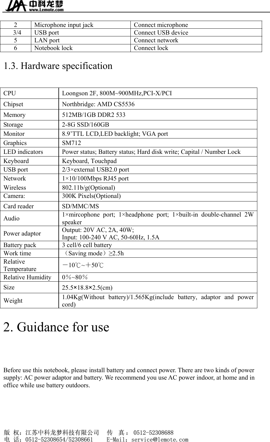  2  Microphone input jack    Connect microphone   3/4  USB port  Connect USB device   5  LAN port    Connect network   6  Notebook lock    Connect lock   1.3. Hardware specification CPU  Loongson 2F, 800M~900MHz,PCI-X/PCI Chipset  Northbridge: AMD CS5536   Memory  512MB/1GB DDR2 533 Storage 2-8G SSD/160GB  Monitor  8.9’TTL LCD,LED backlight; VGA port Graphics SM712 LED indicators  Power status; Battery status; Hard disk write; Capital / Number Lock Keyboard Keyboard, Touchpad USB port  2/3×external USB2.0 port Network  1×10/100Mbps RJ45 port Wireless 802.11b/g(Optional) Camera: 300K Pixels(Optional) Card reader  SD/MMC/MS   Audio  1×mircophone port; 1×headphone port; 1×built-in double-channel 2W speaker  Power adaptor  Output: 20V AC, 2A, 40W;   Input: 100-240 V AC, 50-60Hz, 1.5A Battery pack    3 cell/6 cell battery Work time    （Saving mode）≥2.5h  Relative Temperature  －10 ~℃＋50℃ Relative Humidity  0％~80％   Size  25.5×18.8×2.5(cm) Weight   1.04Kg(Without battery)/1.565Kg(include battery, adaptor and power cord) 2. Guidance for use Before use this notebook, please install battery and connect power. There are two kinds of power supply: AC power adaptor and battery. We recommend you use AC power indoor, at home and in office while use battery outdoors.     