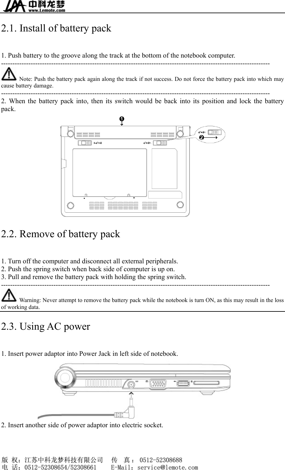  2.1. Install of battery pack   1. Push battery to the groove along the track at the bottom of the notebook computer. ----------------------------------------------------------------------------------------------------------------------   Note: Push the battery pack again along the track if not success. Do not force the battery pack into which may cause battery damage. ---------------------------------------------------------------------------------------------------------------------- 2. When the battery pack into, then its switch would be back into its position and lock the battery pack.  2.2. Remove of battery pack 1. Turn off the computer and disconnect all external peripherals. 2. Push the spring switch when back side of computer is up on. 3. Pull and remove the battery pack with holding the spring switch.     ----------------------------------------------------------------------------------------------------------------------   Warning: Never attempt to remove the battery pack while the notebook is turn ON, as this may result in the loss of working data. 2.3. Using AC power 1. Insert power adaptor into Power Jack in left side of notebook.  2. Insert another side of power adaptor into electric socket.     