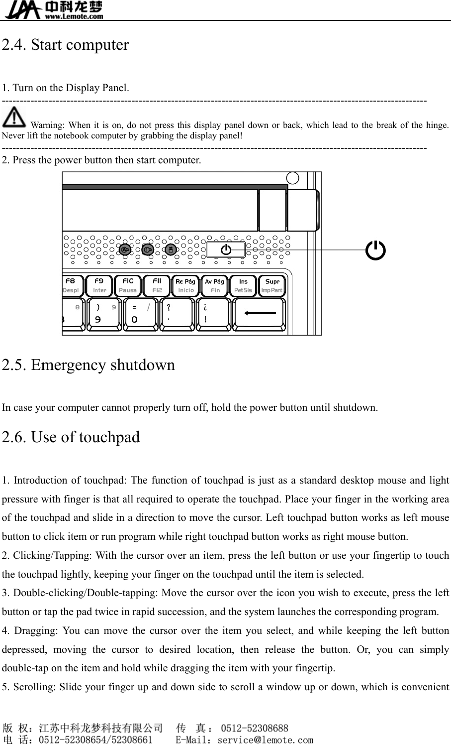  2.4. Start computer 1. Turn on the Display Panel. ----------------------------------------------------------------------------------------------------------------------   Warning: When it is on, do not press this display panel down or back, which lead to the break of the hinge. Never lift the notebook computer by grabbing the display panel! ---------------------------------------------------------------------------------------------------------------------- 2. Press the power button then start computer.  2.5. Emergency shutdown In case your computer cannot properly turn off, hold the power button until shutdown. 2.6. Use of touchpad 1. Introduction of touchpad: The function of touchpad is just as a standard desktop mouse and light pressure with finger is that all required to operate the touchpad. Place your finger in the working area of the touchpad and slide in a direction to move the cursor. Left touchpad button works as left mouse button to click item or run program while right touchpad button works as right mouse button. 2. Clicking/Tapping: With the cursor over an item, press the left button or use your fingertip to touch the touchpad lightly, keeping your finger on the touchpad until the item is selected. 3. Double-clicking/Double-tapping: Move the cursor over the icon you wish to execute, press the left button or tap the pad twice in rapid succession, and the system launches the corresponding program. 4. Dragging: You can move the cursor over the item you select, and while keeping the left button depressed, moving the cursor to desired location, then release the button. Or, you can simply double-tap on the item and hold while dragging the item with your fingertip. 5. Scrolling: Slide your finger up and down side to scroll a window up or down, which is convenient     