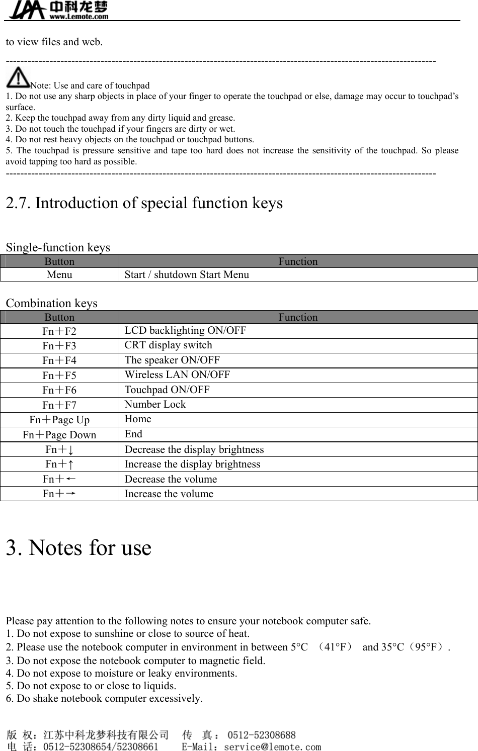  to view files and web. ---------------------------------------------------------------------------------------------------------------------- Note: Use and care of touchpad 1. Do not use any sharp objects in place of your finger to operate the touchpad or else, damage may occur to touchpad’s surface. 2. Keep the touchpad away from any dirty liquid and grease. 3. Do not touch the touchpad if your fingers are dirty or wet. 4. Do not rest heavy objects on the touchpad or touchpad buttons. 5. The touchpad is pressure sensitive and tape too hard does not increase the sensitivity of the touchpad. So please avoid tapping too hard as possible. ---------------------------------------------------------------------------------------------------------------------- 2.7. Introduction of special function keys Single-function keys Button  Function Menu  Start / shutdown Start Menu  Combination keys Button  Function Fn＋F2  LCD backlighting ON/OFF Fn＋F3  CRT display switch Fn＋F4  The speaker ON/OFF Fn＋F5  Wireless LAN ON/OFF Fn＋F6  Touchpad ON/OFF Fn＋F7  Number Lock Fn＋Page Up  Home Fn＋Page Down  End Fn＋↓  Decrease the display brightness Fn＋↑  Increase the display brightness Fn＋←  Decrease the volume Fn＋→  Increase the volume  3. Notes for use Please pay attention to the following notes to ensure your notebook computer safe. 1. Do not expose to sunshine or close to source of heat. 2. Please use the notebook computer in environment in between 5°C  （41°F） and 35°C（95°F）. 3. Do not expose the notebook computer to magnetic field. 4. Do not expose to moisture or leaky environments. 5. Do not expose to or close to liquids. 6. Do shake notebook computer excessively.     