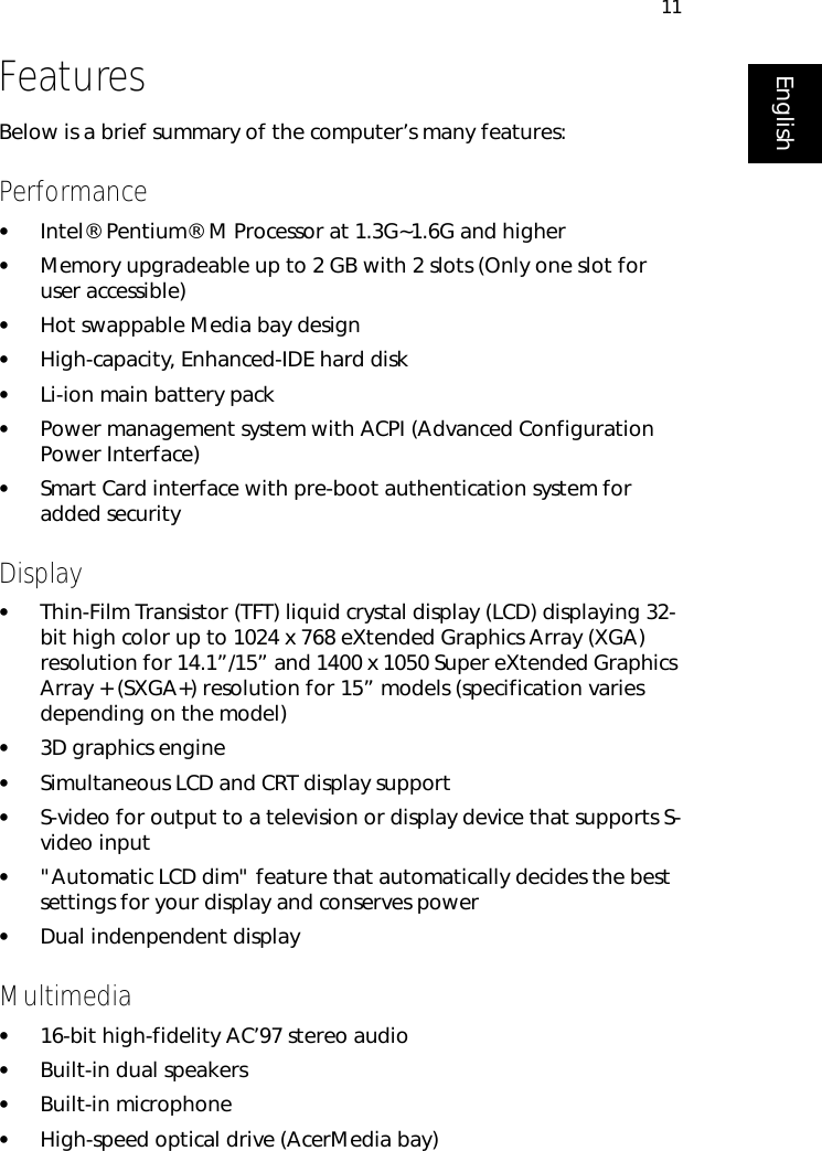 11EnglishFeaturesBelow is a brief summary of the computer’s many features:Performance•Intel® Pentium® M Processor at 1.3G~1.6G and higher•Memory upgradeable up to 2 GB with 2 slots (Only one slot for user accessible)•Hot swappable Media bay design•High-capacity, Enhanced-IDE hard disk•Li-ion main battery pack•Power management system with ACPI (Advanced Configuration Power Interface)•Smart Card interface with pre-boot authentication system for added securityDisplay•Thin-Film Transistor (TFT) liquid crystal display (LCD) displaying 32-bit high color up to 1024 x 768 eXtended Graphics Array (XGA) resolution for 14.1”/15” and 1400 x 1050 Super eXtended Graphics Array + (SXGA+) resolution for 15” models (specification varies depending on the model)•3D graphics engine•Simultaneous LCD and CRT display support•S-video for output to a television or display device that supports S-video input•&quot;Automatic LCD dim&quot; feature that automatically decides the best settings for your display and conserves power•Dual indenpendent displayMultimedia•16-bit high-fidelity AC’97 stereo audio•Built-in dual speakers •Built-in microphone•High-speed optical drive (AcerMedia bay)