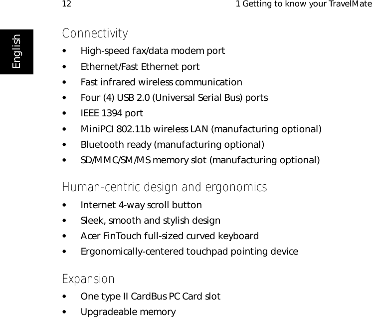  1 Getting to know your TravelMate12EnglishConnectivity•High-speed fax/data modem port•Ethernet/Fast Ethernet port•Fast infrared wireless communication•Four (4) USB 2.0 (Universal Serial Bus) ports•IEEE 1394 port• MiniPCI 802.11b wireless LAN (manufacturing optional)•Bluetooth ready (manufacturing optional)•SD/MMC/SM/MS memory slot (manufacturing optional)Human-centric design and ergonomics•Internet 4-way scroll button•Sleek, smooth and stylish design•Acer FinTouch full-sized curved keyboard•Ergonomically-centered touchpad pointing deviceExpansion•One type II CardBus PC Card slot•Upgradeable memory