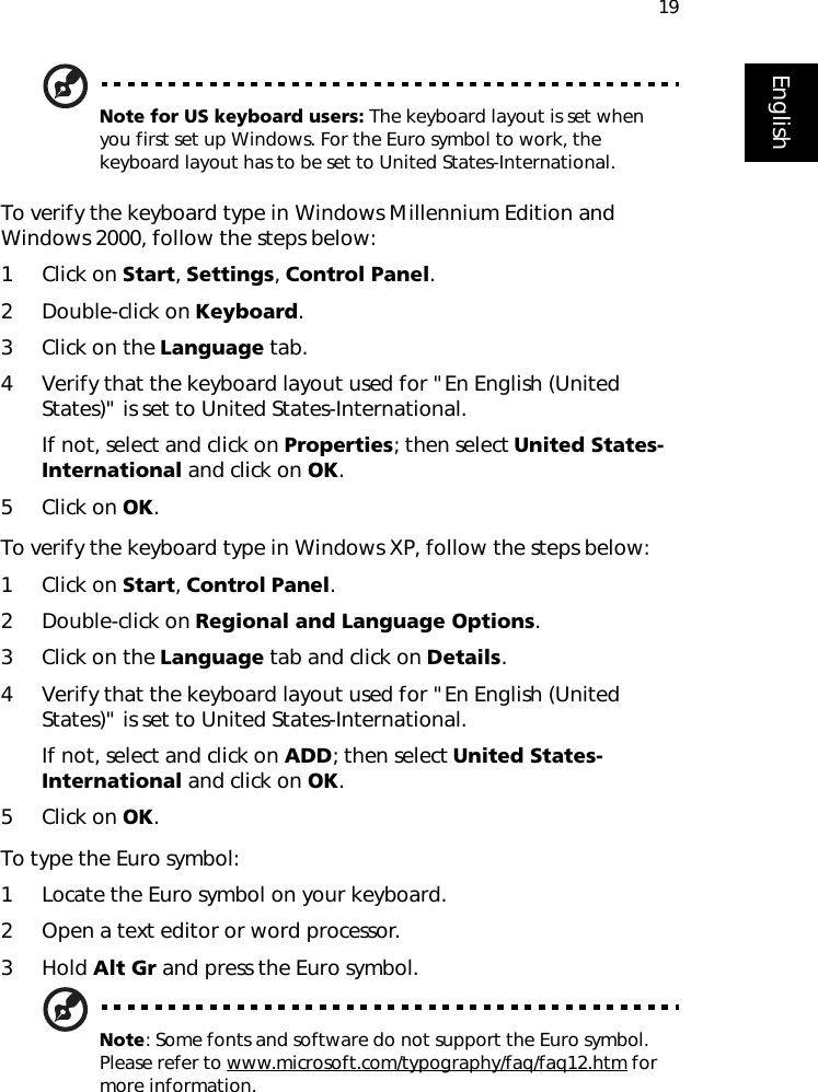 19EnglishNote for US keyboard users: The keyboard layout is set when you first set up Windows. For the Euro symbol to work, the keyboard layout has to be set to United States-International.To verify the keyboard type in Windows Millennium Edition and Windows 2000, follow the steps below:1 Click on Start, Settings, Control Panel.2 Double-click on Keyboard. 3 Click on the Language tab.4 Verify that the keyboard layout used for &quot;En English (United States)&quot; is set to United States-International.If not, select and click on Properties; then select United States-International and click on OK.5 Click on OK.To verify the keyboard type in Windows XP, follow the steps below:1 Click on Start, Control Panel.2 Double-click on Regional and Language Options.3 Click on the Language tab and click on Details.4 Verify that the keyboard layout used for &quot;En English (United States)&quot; is set to United States-International.If not, select and click on ADD; then select United States-International and click on OK.5 Click on OK.To type the Euro symbol:1 Locate the Euro symbol on your keyboard.2 Open a text editor or word processor.3Hold Alt Gr and press the Euro symbol.Note: Some fonts and software do not support the Euro symbol. Please refer to www.microsoft.com/typography/faq/faq12.htm for more information.