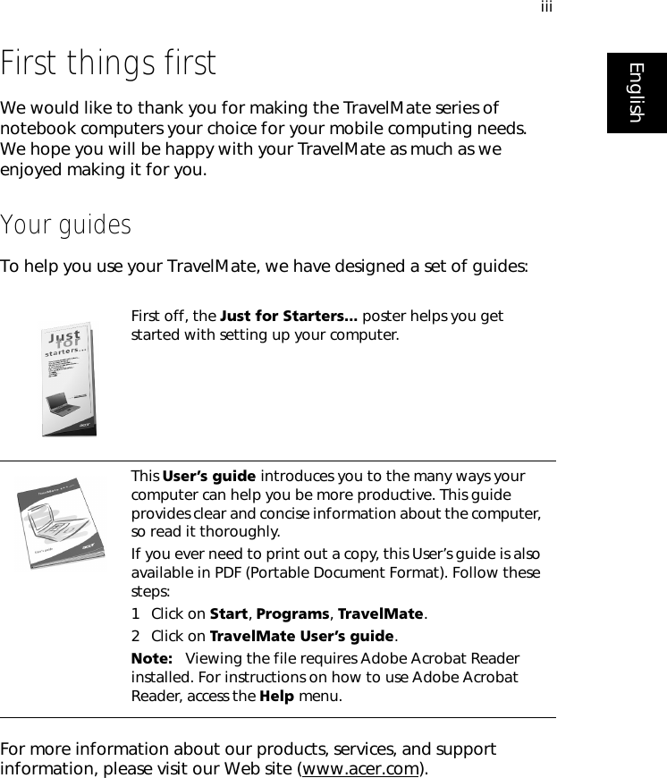 iiiEnglishFirst things firstWe would like to thank you for making the TravelMate series of notebook computers your choice for your mobile computing needs. We hope you will be happy with your TravelMate as much as we enjoyed making it for you.Your guidesTo help you use your TravelMate, we have designed a set of guides:For more information about our products, services, and support information, please visit our Web site (www.acer.com).First off, the Just for Starters... poster helps you get started with setting up your computer.This User’s guide introduces you to the many ways your computer can help you be more productive. This guide provides clear and concise information about the computer, so read it thoroughly.If you ever need to print out a copy, this User’s guide is also available in PDF (Portable Document Format). Follow these steps:1 Click on Start, Programs, TravelMate.2 Click on TravelMate User’s guide.Note:   Viewing the file requires Adobe Acrobat Reader installed. For instructions on how to use Adobe Acrobat Reader, access the Help menu.