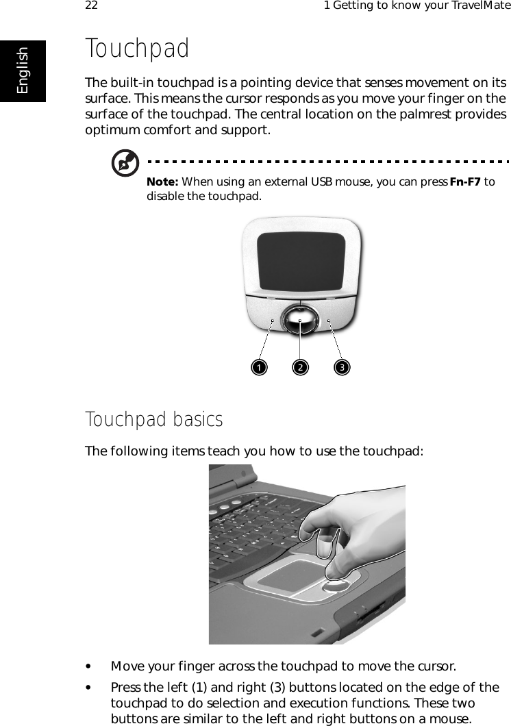  1 Getting to know your TravelMate22EnglishTouchpadThe built-in touchpad is a pointing device that senses movement on its surface. This means the cursor responds as you move your finger on the surface of the touchpad. The central location on the palmrest provides optimum comfort and support.Note: When using an external USB mouse, you can press Fn-F7 to disable the touchpad.     Touchpad basicsThe following items teach you how to use the touchpad:•Move your finger across the touchpad to move the cursor.•Press the left (1) and right (3) buttons located on the edge of the touchpad to do selection and execution functions. These two buttons are similar to the left and right buttons on a mouse. 