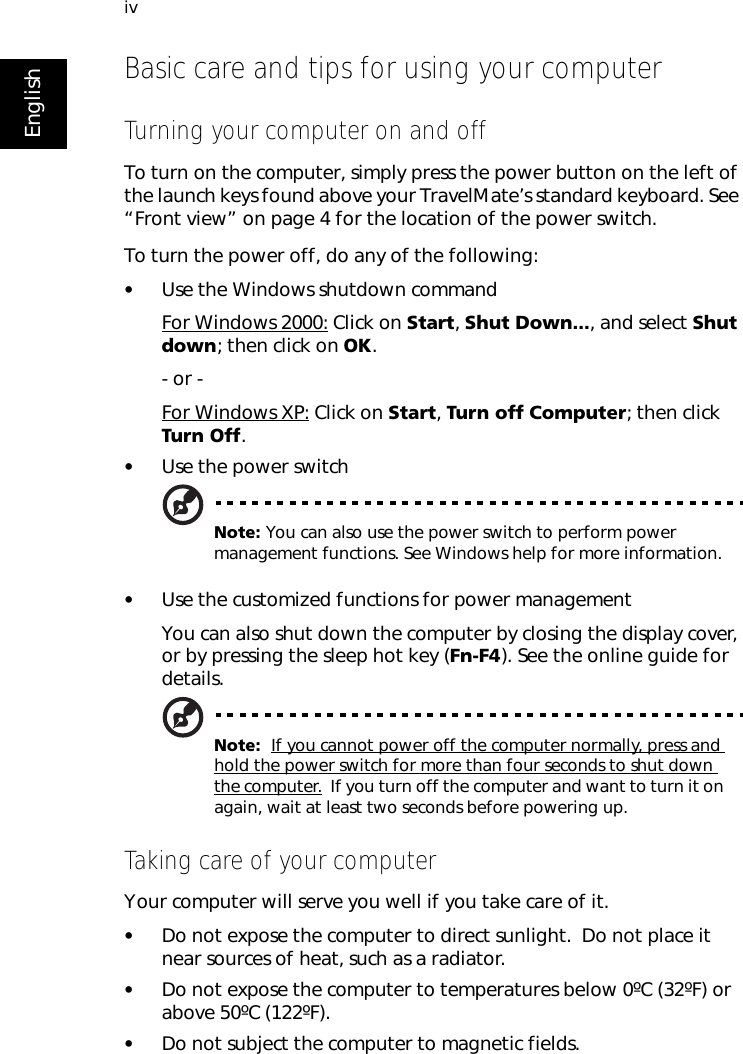 ivEnglishBasic care and tips for using your computerTurning your computer on and offTo turn on the computer, simply press the power button on the left of the launch keys found above your TravelMate’s standard keyboard. See “Front view” on page 4 for the location of the power switch.To turn the power off, do any of the following:•Use the Windows shutdown commandFor Windows 2000: Click on Start, Shut Down..., and select Shut down; then click on OK.- or - For Windows XP: Click on Start, Turn off Computer; then click Turn Off.•Use the power switchNote: You can also use the power switch to perform power management functions. See Windows help for more information.•Use the customized functions for power managementYou can also shut down the computer by closing the display cover, or by pressing the sleep hot key (Fn-F4). See the online guide for details.Note:  If you cannot power off the computer normally, press and hold the power switch for more than four seconds to shut down the computer.  If you turn off the computer and want to turn it on again, wait at least two seconds before powering up.Taking care of your computerYour computer will serve you well if you take care of it.•Do not expose the computer to direct sunlight.  Do not place it near sources of heat, such as a radiator.•Do not expose the computer to temperatures below 0ºC (32ºF) or above 50ºC (122ºF).•Do not subject the computer to magnetic fields.