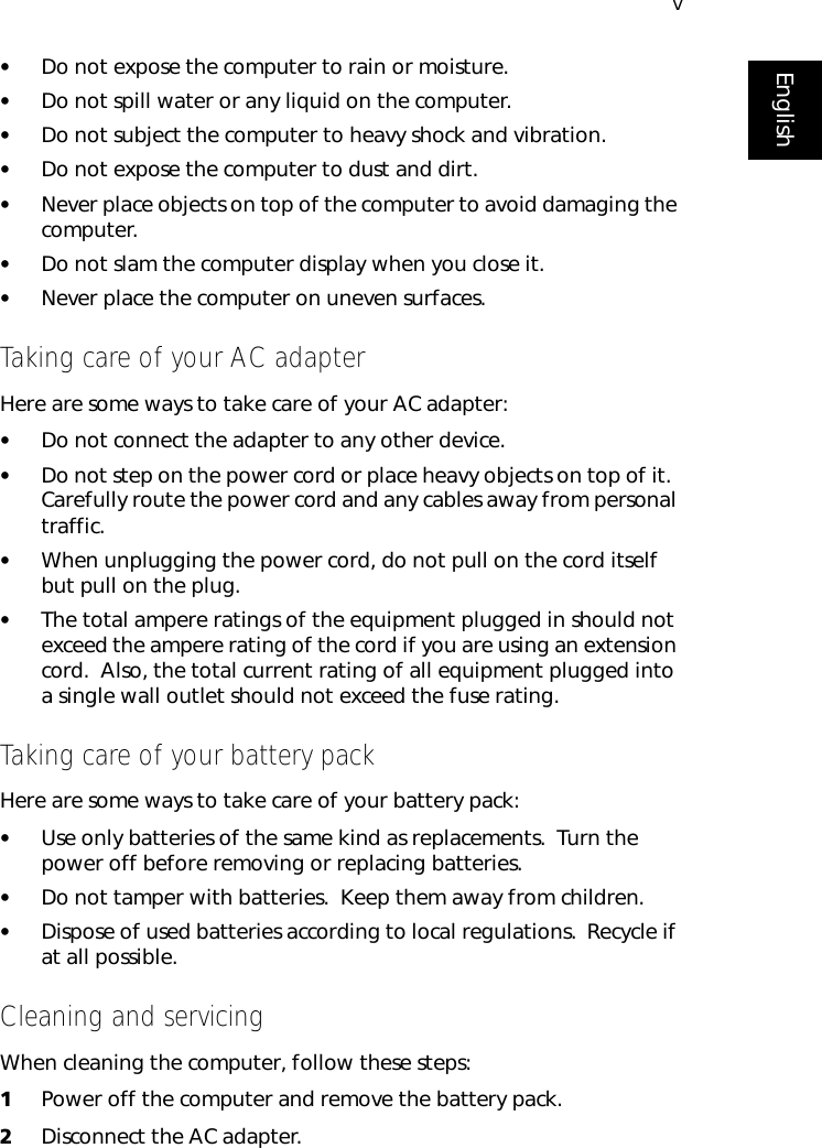 vEnglish•Do not expose the computer to rain or moisture.•Do not spill water or any liquid on the computer.•Do not subject the computer to heavy shock and vibration.•Do not expose the computer to dust and dirt.•Never place objects on top of the computer to avoid damaging the computer.•Do not slam the computer display when you close it.•Never place the computer on uneven surfaces.Taking care of your AC adapterHere are some ways to take care of your AC adapter:•Do not connect the adapter to any other device.•Do not step on the power cord or place heavy objects on top of it.  Carefully route the power cord and any cables away from personal traffic.•When unplugging the power cord, do not pull on the cord itself but pull on the plug.•The total ampere ratings of the equipment plugged in should not exceed the ampere rating of the cord if you are using an extension cord.  Also, the total current rating of all equipment plugged into a single wall outlet should not exceed the fuse rating.Taking care of your battery packHere are some ways to take care of your battery pack:•Use only batteries of the same kind as replacements.  Turn the power off before removing or replacing batteries.•Do not tamper with batteries.  Keep them away from children.•Dispose of used batteries according to local regulations.  Recycle if at all possible.Cleaning and servicingWhen cleaning the computer, follow these steps:1Power off the computer and remove the battery pack.2Disconnect the AC adapter.