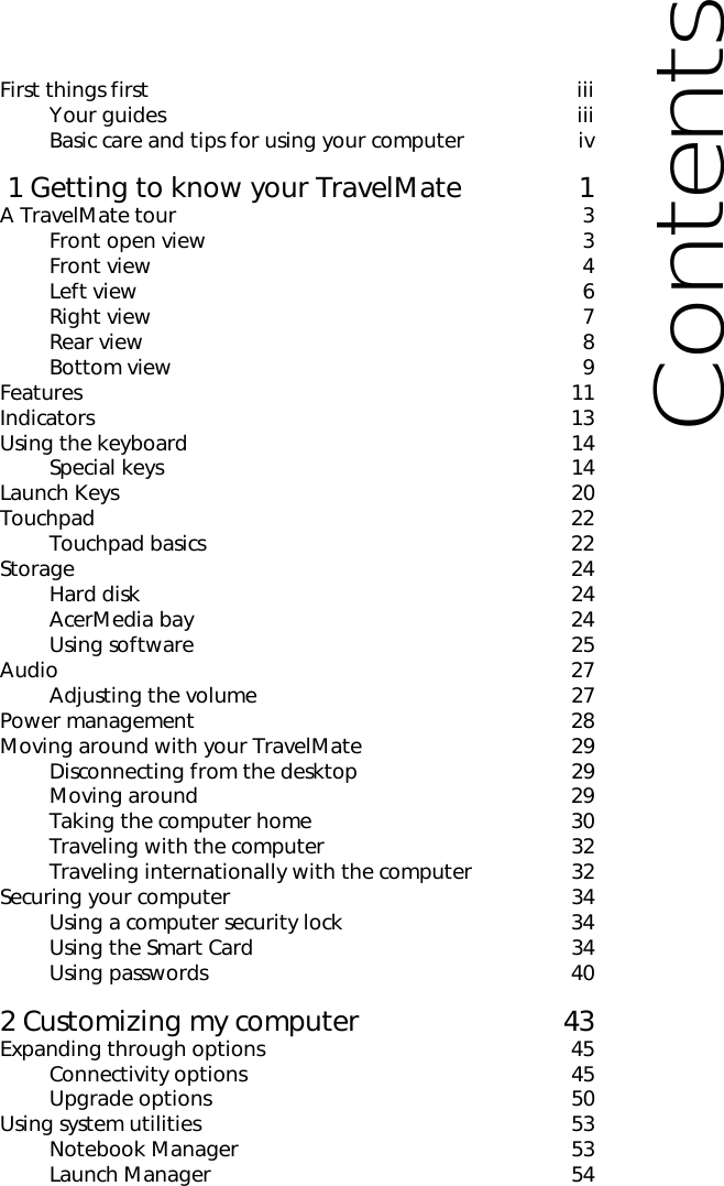 First things first iiiYour guides iiiBasic care and tips for using your computer iv 1 Getting to know your TravelMate 1A TravelMate tour 3Front open view 3Front view 4Left view     6Right view 7Rear view 8Bottom view 9Features 11Indicators 13Using the keyboard 14Special keys 14Launch Keys 20Touchpad 22Touchpad basics 22Storage 24Hard disk 24AcerMedia bay 24Using software 25Audio 27Adjusting the volume 27Power management 28Moving around with your TravelMate 29Disconnecting from the desktop 29Moving around 29Taking the computer home 30Traveling with the computer 32Traveling internationally with the computer 32Securing your computer 34Using a computer security lock 34Using the Smart Card 34Using passwords 402 Customizing my computer 43Expanding through options 45Connectivity options 45Upgrade options 50Using system utilities 53Notebook Manager 53Launch Manager 54Contents