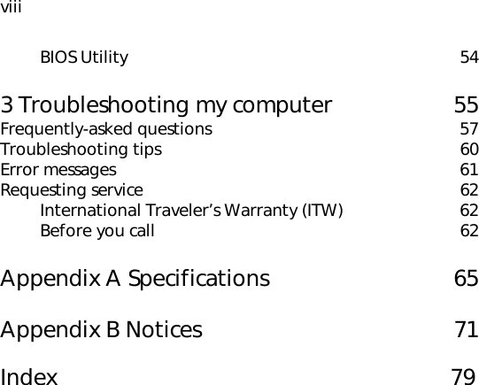 viiiBIOS Utility 543 Troubleshooting my computer 55Frequently-asked questions 57Troubleshooting tips 60Error messages 61Requesting service 62International Traveler’s Warranty (ITW) 62Before you call 62Appendix A Specifications 65Appendix B Notices 71Index                                                    79