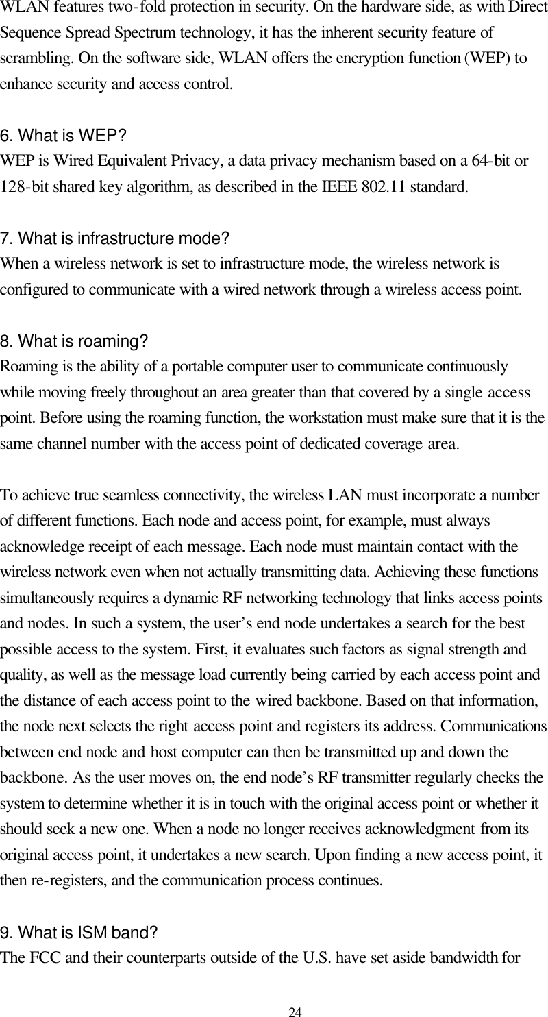  24 WLAN features two-fold protection in security. On the hardware side, as with Direct Sequence Spread Spectrum technology, it has the inherent security feature of scrambling. On the software side, WLAN offers the encryption function (WEP) to enhance security and access control.  6. What is WEP? WEP is Wired Equivalent Privacy, a data privacy mechanism based on a 64-bit or 128-bit shared key algorithm, as described in the IEEE 802.11 standard.    7. What is infrastructure mode? When a wireless network is set to infrastructure mode, the wireless network is configured to communicate with a wired network through a wireless access point.  8. What is roaming? Roaming is the ability of a portable computer user to communicate continuously while moving freely throughout an area greater than that covered by a single access point. Before using the roaming function, the workstation must make sure that it is the same channel number with the access point of dedicated coverage area.  To achieve true seamless connectivity, the wireless LAN must incorporate a number of different functions. Each node and access point, for example, must always acknowledge receipt of each message. Each node must maintain contact with the wireless network even when not actually transmitting data. Achieving these functions simultaneously requires a dynamic RF networking technology that links access points and nodes. In such a system, the user’s end node undertakes a search for the best possible access to the system. First, it evaluates such factors as signal strength and quality, as well as the message load currently being carried by each access point and the distance of each access point to the wired backbone. Based on that information, the node next selects the right access point and registers its address. Communications between end node and host computer can then be transmitted up and down the backbone. As the user moves on, the end node’s RF transmitter regularly checks the system to determine whether it is in touch with the original access point or whether it should seek a new one. When a node no longer receives acknowledgment from its original access point, it undertakes a new search. Upon finding a new access point, it then re-registers, and the communication process continues.  9. What is ISM band? The FCC and their counterparts outside of the U.S. have set aside bandwidth for 