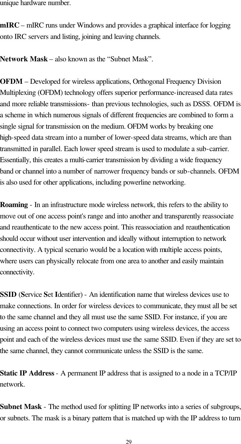  29 unique hardware number.    mIRC – mIRC runs under Windows and provides a graphical interface for logging onto IRC servers and listing, joining and leaving channels.    Network Mask – also known as the “Subnet Mask”.  OFDM – Developed for wireless applications, Orthogonal Frequency Division Multiplexing (OFDM) technology offers superior performance-increased data rates and more reliable transmissions- than previous technologies, such as DSSS. OFDM is a scheme in which numerous signals of different frequencies are combined to form a single signal for transmission on the medium. OFDM works by breaking one high-speed data stream into a number of lower-speed data streams, which are than transmitted in parallel. Each lower speed stream is used to modulate a sub-carrier. Essentially, this creates a multi-carrier transmission by dividing a wide frequency band or channel into a number of narrower frequency bands or sub-channels. OFDM is also used for other applications, including powerline networking.    Roaming - In an infrastructure mode wireless network, this refers to the ability to move out of one access point&apos;s range and into another and transparently reassociate and reauthenticate to the new access point. This reassociation and reauthentication should occur without user intervention and ideally without interruption to network connectivity. A typical scenario would be a location with multiple access points, where users can physically relocate from one area to another and easily maintain connectivity.  SSID (Service Set Identifier) - An identification name that wireless devices use to make connections. In order for wireless devices to communicate, they must all be set to the same channel and they all must use the same SSID. For instance, if you are using an access point to connect two computers using wireless devices, the access point and each of the wireless devices must use the same SSID. Even if they are set to the same channel, they cannot communicate unless the SSID is the same.  Static IP Address - A permanent IP address that is assigned to a node in a TCP/IP network.  Subnet Mask - The method used for splitting IP networks into a series of subgroups, or subnets. The mask is a binary pattern that is matched up with the IP address to turn 