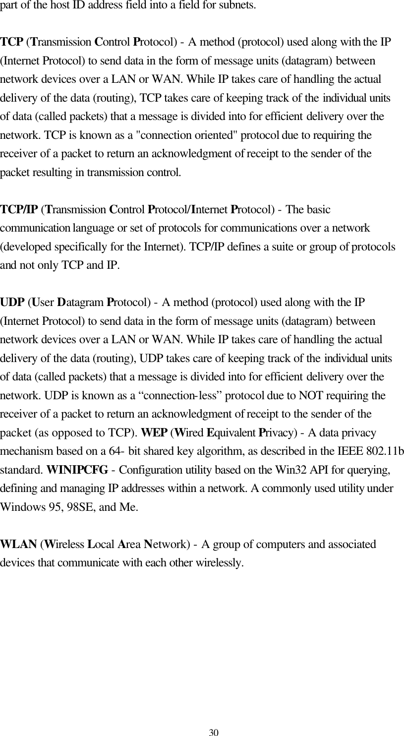  30 part of the host ID address field into a field for subnets.    TCP (Transmission Control Protocol) - A method (protocol) used along with the IP (Internet Protocol) to send data in the form of message units (datagram) between network devices over a LAN or WAN. While IP takes care of handling the actual delivery of the data (routing), TCP takes care of keeping track of the individual units of data (called packets) that a message is divided into for efficient delivery over the network. TCP is known as a &quot;connection oriented&quot; protocol due to requiring the receiver of a packet to return an acknowledgment of receipt to the sender of the packet resulting in transmission control.  TCP/IP (Transmission Control Protocol/Internet Protocol) - The basic communication language or set of protocols for communications over a network (developed specifically for the Internet). TCP/IP defines a suite or group of protocols and not only TCP and IP.  UDP (User Datagram Protocol) - A method (protocol) used along with the IP (Internet Protocol) to send data in the form of message units (datagram) between network devices over a LAN or WAN. While IP takes care of handling the actual delivery of the data (routing), UDP takes care of keeping track of the individual units of data (called packets) that a message is divided into for efficient delivery over the network. UDP is known as a “connection-less” protocol due to NOT requiring the receiver of a packet to return an acknowledgment of receipt to the sender of the packet (as opposed to TCP). WEP (Wired Equivalent Privacy) - A data privacy mechanism based on a 64- bit shared key algorithm, as described in the IEEE 802.11b standard. WINIPCFG - Configuration utility based on the Win32 API for querying, defining and managing IP addresses within a network. A commonly used utility under Windows 95, 98SE, and Me.  WLAN (Wireless Local Area Network) - A group of computers and associated devices that communicate with each other wirelessly.  