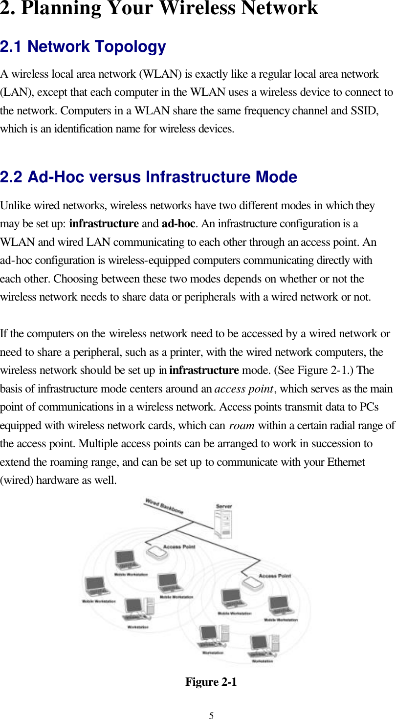  52. Planning Your Wireless Network 2.1 Network Topology A wireless local area network (WLAN) is exactly like a regular local area network (LAN), except that each computer in the WLAN uses a wireless device to connect to the network. Computers in a WLAN share the same frequency channel and SSID, which is an identification name for wireless devices.  2.2 Ad-Hoc versus Infrastructure Mode Unlike wired networks, wireless networks have two different modes in which they may be set up: infrastructure and ad-hoc. An infrastructure configuration is a WLAN and wired LAN communicating to each other through an access point. An ad-hoc configuration is wireless-equipped computers communicating directly with each other. Choosing between these two modes depends on whether or not the wireless network needs to share data or peripherals with a wired network or not.  If the computers on the wireless network need to be accessed by a wired network or need to share a peripheral, such as a printer, with the wired network computers, the wireless network should be set up in infrastructure mode. (See Figure 2-1.) The basis of infrastructure mode centers around an access point, which serves as the main point of communications in a wireless network. Access points transmit data to PCs equipped with wireless network cards, which can roam within a certain radial range of the access point. Multiple access points can be arranged to work in succession to extend the roaming range, and can be set up to communicate with your Ethernet (wired) hardware as well.   Figure 2-1 