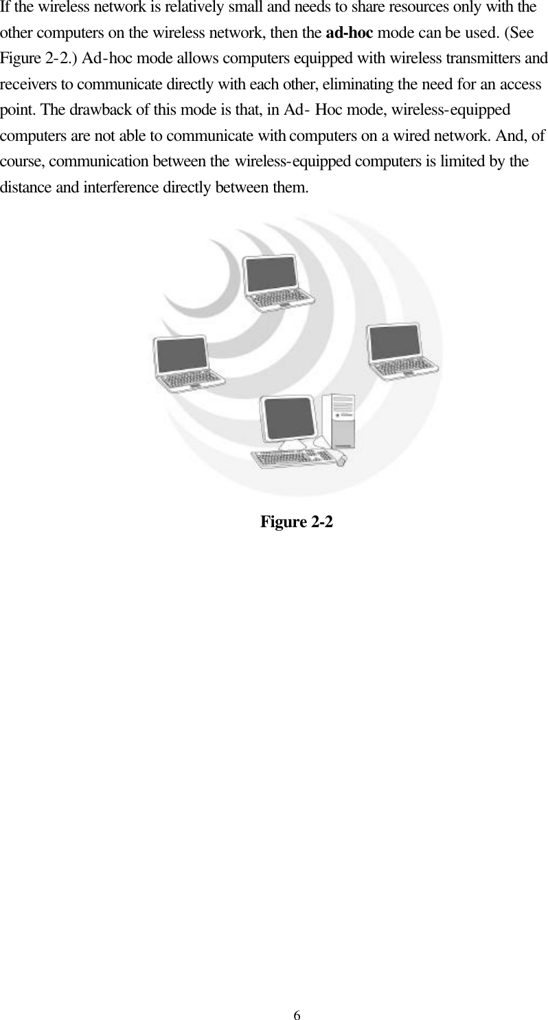  6If the wireless network is relatively small and needs to share resources only with the other computers on the wireless network, then the ad-hoc mode can be used. (See Figure 2-2.) Ad-hoc mode allows computers equipped with wireless transmitters and receivers to communicate directly with each other, eliminating the need for an access point. The drawback of this mode is that, in Ad- Hoc mode, wireless-equipped computers are not able to communicate with computers on a wired network. And, of course, communication between the wireless-equipped computers is limited by the distance and interference directly between them.  Figure 2-2 