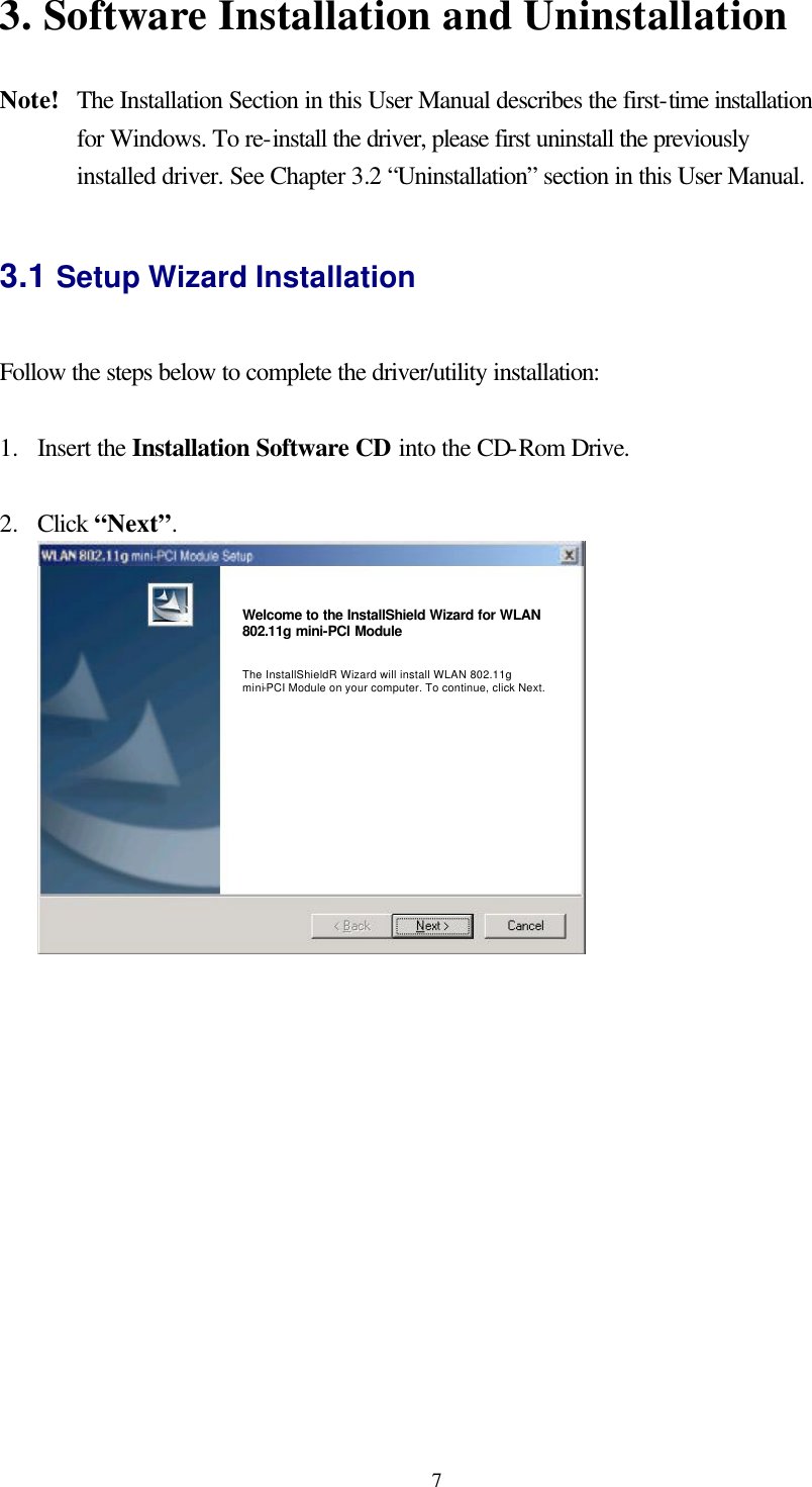  73. Software Installation and Uninstallation    Note!   The Installation Section in this User Manual describes the first-time installation for Windows. To re-install the driver, please first uninstall the previously installed driver. See Chapter 3.2 “Uninstallation” section in this User Manual.  3.1 Setup Wizard Installation  Follow the steps below to complete the driver/utility installation:  1.  Insert the Installation Software CD into the CD-Rom Drive.  2.  Click “Next”.  Welcome to the InstallShield Wizard for WLAN 802.11g mini-PCI Module   The InstallShieldR Wizard will install WLAN 802.11g mini-PCI Module on your computer. To continue, click Next.   