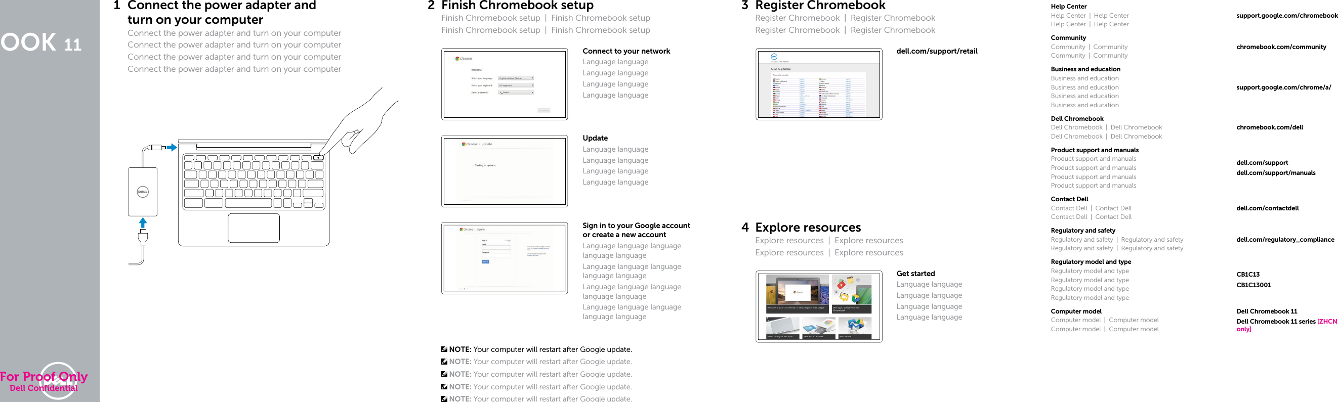 DELL CHROMEBOOK 11Quick Start GuideTranslated Text HereTranslated Text HereTranslated Text HereTranslated Text Here1 Connect the power adapter and turnonyourcomputerConnect the power adapter and turn on yourcomputerConnect the power adapter and turn on yourcomputerConnect the power adapter and turn on yourcomputerConnect the power adapter and turn on yourcomputer2 Finish Chromebook setupFinish Chromebook setup  |  Finish Chromebook setupFinish Chromebook setup  |  Finish Chromebook setupConnect to your networkLanguage languageLanguage languageLanguage languageLanguage languageUpdateLanguage languageLanguage languageLanguage languageLanguage languageSign in to your Google account orcreate anew accountLanguage language language language languageLanguage language language language languageLanguage language language language languageLanguage language language language language NOTE: Your computer will restart after Google update. NOTE: Your computer will restart after Google update. NOTE: Your computer will restart after Google update. NOTE: Your computer will restart after Google update. NOTE: Your computer will restart after Google update.3 Register ChromebookRegister Chromebook  |  Register ChromebookRegister Chromebook  |  Register Chromebookdell.com/support/retail4 Explore resourcesExplore resources  |  Explore resourcesExplore resources  |  Explore resourcesGet startedLanguage languageLanguage languageLanguage languageLanguage languageHelp CenterHelp Center  |  Help CenterHelp Center  |  Help Centersupport.google.com/chromebookCommunityCommunity | CommunityCommunity | Communitychromebook.com/communityBusiness and educationBusiness and educationBusiness and educationBusiness and educationBusiness and educationsupport.google.com/chrome/a/Dell ChromebookDell Chromebook  |  Dell ChromebookDell Chromebook  |  Dell Chromebookchromebook.com/dellProduct support and manualsProduct support and manualsProduct support and manualsProduct support and manualsProduct support and manualsdell.com/supportdell.com/support/manualsContact DellContact Dell  |  Contact DellContact Dell  |  Contact Delldell.com/contactdellRegulatory and safetyRegulatory and safety  |  Regulatory and safetyRegulatory and safety  |  Regulatory and safetydell.com/regulatory_complianceRegulatory model and typeRegulatory model and typeRegulatory model and typeRegulatory model and typeRegulatory model and typeCB1C13CB1C13001Computer modelComputer model  |  Computer modelComputer model  |  Computer modelDell Chromebook 11Dell Chromebook 11 series [ZHCN only]For Proof OnlyDell Conﬁdential