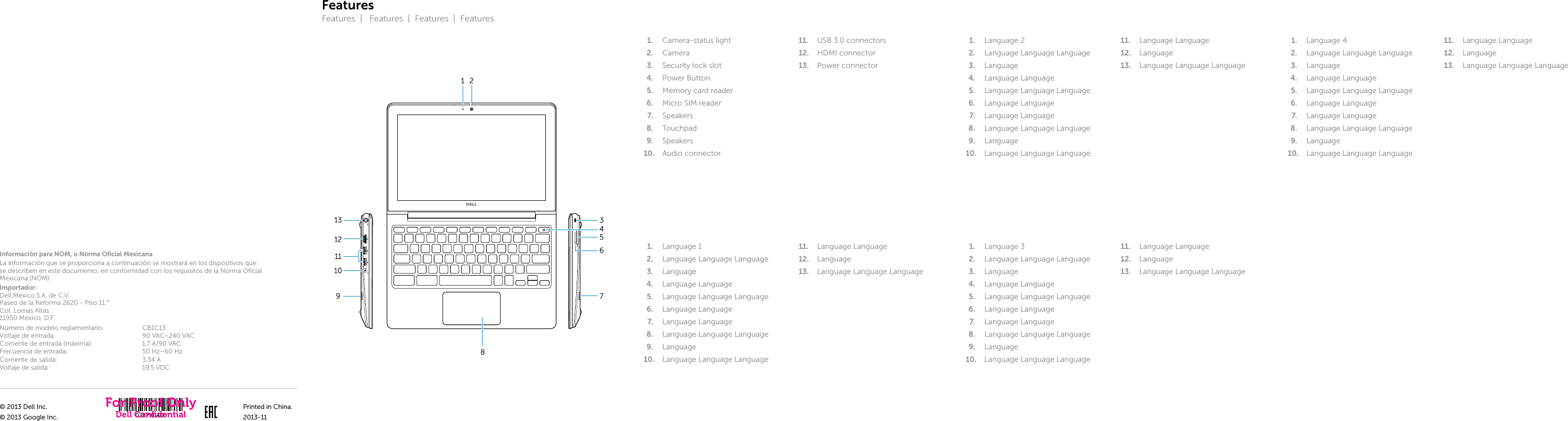 FeaturesFeatures  |   Features  |  Features  |  Features1.  Camera-status light2.  Camera3.  Security lock slot4.  Power Button5.  Memory card reader6.  Micro SIM reader7.  Speakers8.  Touchpad9.  Speakers10.  Audio connector11.  USB 3.0 connectors12.  HDMI connector13.  Power connector1.  Language 12.  Language Language Language3.  Language4.  Language Language5.  Language Language Language6.  Language Language7.  Language Language8.  Language Language Language9.  Language10.  Language Language Language11.  Language Language12.  Language13.  Language Language Language1.  Language 22.  Language Language Language3.  Language4.  Language Language5.  Language Language Language6.  Language Language7.  Language Language8.  Language Language Language9.  Language10.  Language Language Language11.  Language Language12.  Language13.  Language Language Language1.  Language 32.  Language Language Language3.  Language4.  Language Language5.  Language Language Language6.  Language Language7.  Language Language8.  Language Language Language9.  Language10.  Language Language Language11.  Language Language12.  Language13.  Language Language Language1.  Language 42.  Language Language Language3.  Language4.  Language Language5.  Language Language Language6.  Language Language7.  Language Language8.  Language Language Language9.  Language10.  Language Language Language11.  Language Language12.  Language13.  Language Language LanguageInformación para NOM, o Norma Oficial MexicanaLa información que se proporciona a continuación se mostrará en los dispositivos que se describen en este documento, en conformidad con los requisitos de la Norma Oficial Mexicana(NOM):Importador: Dell México S.A. de C.V. Paseo de la Reforma 2620 - Piso 11.° Col. Lomas Altas 11950 México, D.F.Número de modelo reglamentario: CB1C13Voltaje de entrada: 90 VAC–240 VACCorriente de entrada (máxima): 1,7 A/90 VACFrecuencia de entrada: 50 Hz–60 HzCorriente de salida: 3,34 AVoltaje de salida 19,5 VDC© 2013 Dell Inc.© 2013 Google Inc.Printed in China.2013-11For Proof OnlyDell Conﬁdential