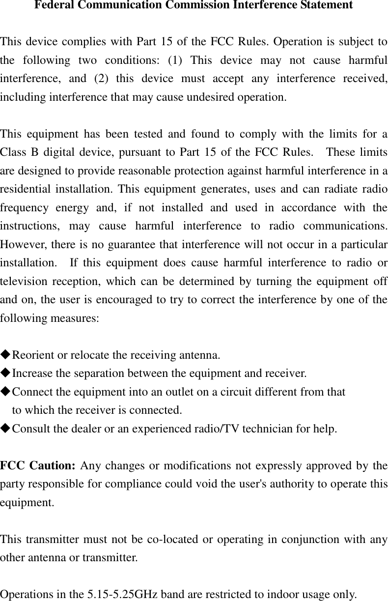 Federal Communication Commission Interference Statement  This device complies with Part 15 of the FCC Rules. Operation is subject to the  following  two  conditions:  (1)  This  device  may  not  cause  harmful interference,  and  (2)  this  device  must  accept  any  interference  received, including interference that may cause undesired operation.  This  equipment  has  been  tested  and  found  to  comply  with  the  limits  for  a Class B digital device, pursuant to Part 15 of the FCC Rules.    These limits are designed to provide reasonable protection against harmful interference in a residential installation. This equipment generates, uses and can radiate radio frequency  energy  and,  if  not  installed  and  used  in  accordance  with  the instructions,  may  cause  harmful  interference  to  radio  communications.   However, there is no guarantee that interference will not occur in a particular installation.    If  this  equipment  does  cause  harmful  interference  to  radio  or television reception, which can be  determined by turning the equipment off and on, the user is encouraged to try to correct the interference by one of the following measures:   Reorient or relocate the receiving antenna.  Increase the separation between the equipment and receiver.  Connect the equipment into an outlet on a circuit different from that to which the receiver is connected.  Consult the dealer or an experienced radio/TV technician for help.  FCC Caution: Any changes or modifications not expressly approved by the party responsible for compliance could void the user&apos;s authority to operate this equipment.  This transmitter must not be co-located or operating in conjunction with any other antenna or transmitter.  Operations in the 5.15-5.25GHz band are restricted to indoor usage only. 