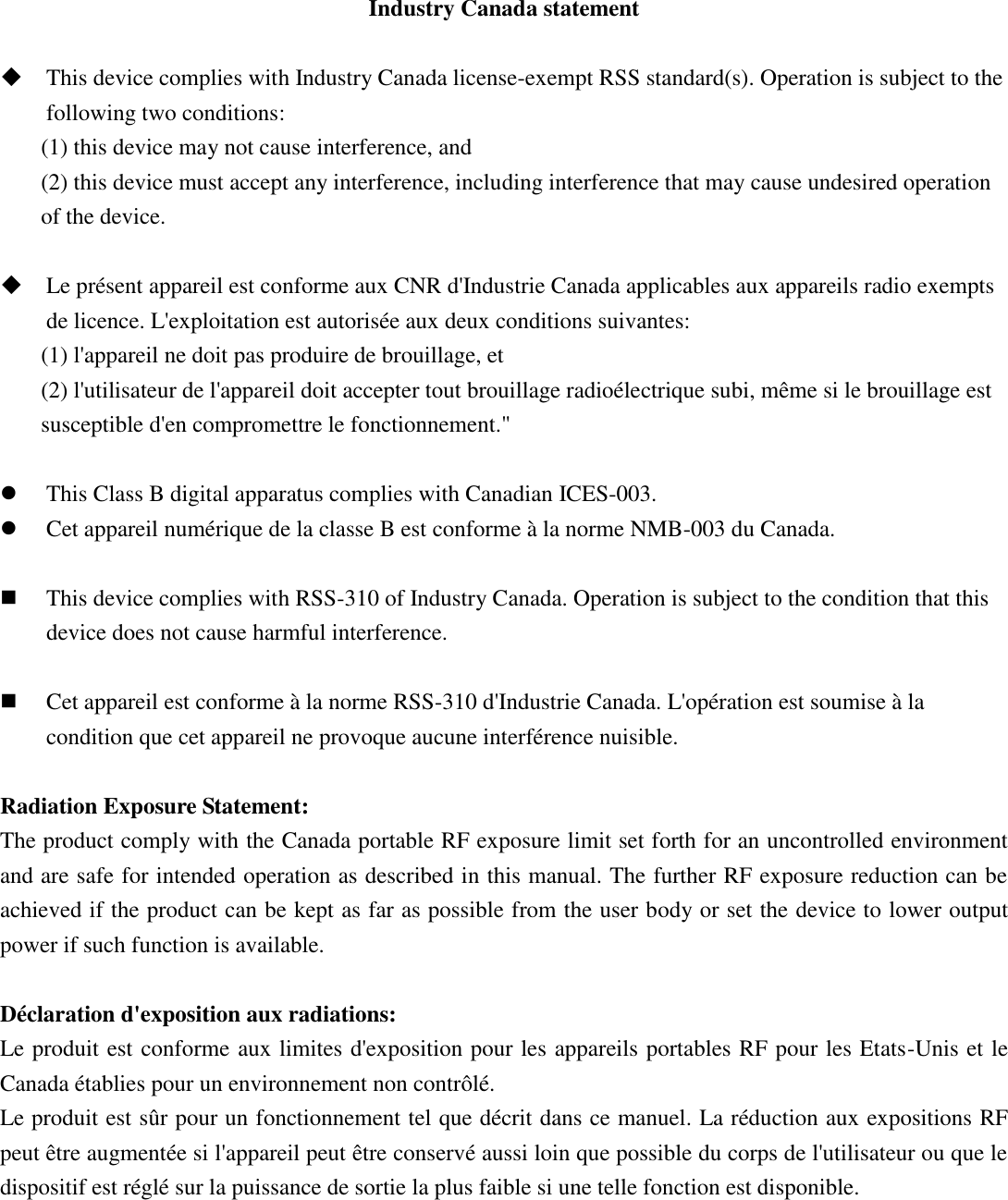 Industry Canada statement   This device complies with Industry Canada license-exempt RSS standard(s). Operation is subject to the following two conditions:   (1) this device may not cause interference, and   (2) this device must accept any interference, including interference that may cause undesired operation of the device.   Le présent appareil est conforme aux CNR d&apos;Industrie Canada applicables aux appareils radio exempts de licence. L&apos;exploitation est autorisée aux deux conditions suivantes:   (1) l&apos;appareil ne doit pas produire de brouillage, et   (2) l&apos;utilisateur de l&apos;appareil doit accepter tout brouillage radioélectrique subi, même si le brouillage est susceptible d&apos;en compromettre le fonctionnement.&quot;   This Class B digital apparatus complies with Canadian ICES-003.  Cet appareil numérique de la classe B est conforme à la norme NMB-003 du Canada.   This device complies with RSS-310 of Industry Canada. Operation is subject to the condition that this device does not cause harmful interference.   Cet appareil est conforme à la norme RSS-310 d&apos;Industrie Canada. L&apos;opération est soumise à la condition que cet appareil ne provoque aucune interférence nuisible.  Radiation Exposure Statement: The product comply with the Canada portable RF exposure limit set forth for an uncontrolled environment and are safe for intended operation as described in this manual. The further RF exposure reduction can be achieved if the product can be kept as far as possible from the user body or set the device to lower output power if such function is available.  Déclaration d&apos;exposition aux radiations: Le produit est conforme aux limites d&apos;exposition pour les appareils portables RF pour les Etats-Unis et le Canada établies pour un environnement non contrôlé. Le produit est sûr pour un fonctionnement tel que décrit dans ce manuel. La réduction aux expositions RF peut être augmentée si l&apos;appareil peut être conservé aussi loin que possible du corps de l&apos;utilisateur ou que le dispositif est réglé sur la puissance de sortie la plus faible si une telle fonction est disponible.    