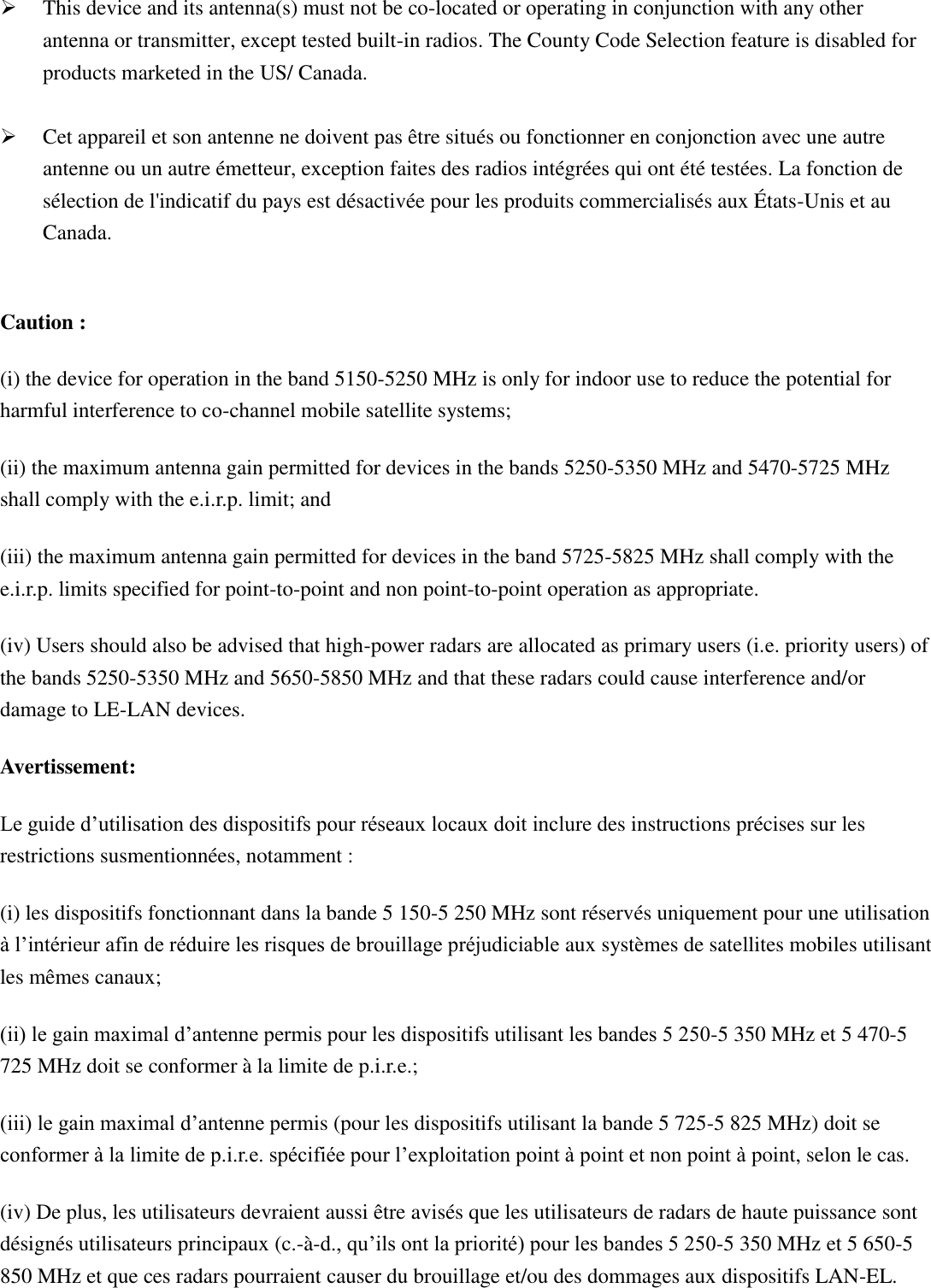   This device and its antenna(s) must not be co-located or operating in conjunction with any other antenna or transmitter, except tested built-in radios. The County Code Selection feature is disabled for products marketed in the US/ Canada.   Cet appareil et son antenne ne doivent pas être situés ou fonctionner en conjonction avec une autre antenne ou un autre émetteur, exception faites des radios intégrées qui ont été testées. La fonction de sélection de l&apos;indicatif du pays est désactivée pour les produits commercialisés aux États-Unis et au Canada.    Caution : (i) the device for operation in the band 5150-5250 MHz is only for indoor use to reduce the potential for harmful interference to co-channel mobile satellite systems; (ii) the maximum antenna gain permitted for devices in the bands 5250-5350 MHz and 5470-5725 MHz shall comply with the e.i.r.p. limit; and (iii) the maximum antenna gain permitted for devices in the band 5725-5825 MHz shall comply with the e.i.r.p. limits specified for point-to-point and non point-to-point operation as appropriate. (iv) Users should also be advised that high-power radars are allocated as primary users (i.e. priority users) of the bands 5250-5350 MHz and 5650-5850 MHz and that these radars could cause interference and/or damage to LE-LAN devices. Avertissement: Le guide d’utilisation des dispositifs pour réseaux locaux doit inclure des instructions précises sur les restrictions susmentionnées, notamment : (i) les dispositifs fonctionnant dans la bande 5 150-5 250 MHz sont réservés uniquement pour une utilisation à l’intérieur afin de réduire les risques de brouillage préjudiciable aux systèmes de satellites mobiles utilisant les mêmes canaux; (ii) le gain maximal d’antenne permis pour les dispositifs utilisant les bandes 5 250-5 350 MHz et 5 470-5 725 MHz doit se conformer à la limite de p.i.r.e.; (iii) le gain maximal d’antenne permis (pour les dispositifs utilisant la bande 5 725-5 825 MHz) doit se conformer à la limite de p.i.r.e. spécifiée pour l’exploitation point à point et non point à point, selon le cas. (iv) De plus, les utilisateurs devraient aussi être avisés que les utilisateurs de radars de haute puissance sont désignés utilisateurs principaux (c.-à-d., qu’ils ont la priorité) pour les bandes 5 250-5 350 MHz et 5 650-5 850 MHz et que ces radars pourraient causer du brouillage et/ou des dommages aux dispositifs LAN-EL. 
