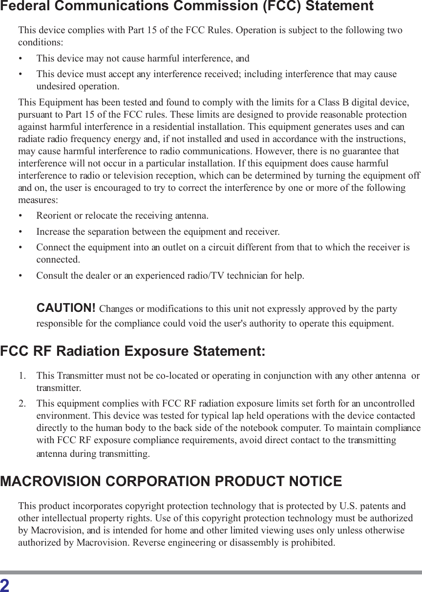 2Federal Communications Commission (FCC) StatementThis device complies with Part 15 of the FCC Rules. Operation is subject to the following twoconditions:• This device may not cause harmful interference, and• This device must accept any interference received; including interference that may causeundesired operation.This Equipment has been tested and found to comply with the limits for a Class B digital device,pursuant to Part 15 of the FCC rules. These limits are designed to provide reasonable protectionagainst harmful interference in a residential installation. This equipment generates uses and canradiate radio frequency energy and, if not installed and used in accordance with the instructions,may cause harmful interference to radio communications. However, there is no guarantee thatinterference will not occur in a particular installation. If this equipment does cause harmfulinterference to radio or television reception, which can be determined by turning the equipment offand on, the user is encouraged to try to correct the interference by one or more of the followingmeasures:• Reorient or relocate the receiving antenna.• Increase the separation between the equipment and receiver.• Connect the equipment into an outlet on a circuit different from that to which the receiver isconnected.• Consult the dealer or an experienced radio/TV technician for help.CAUTION! Changes or modifications to this unit not expressly approved by the partyresponsible for the compliance could void the user&apos;s authority to operate this equipment.FCC RF Radiation Exposure Statement:1. This Transmitter must not be co-located or operating in conjunction with any other antenna  ortransmitter.2. This equipment complies with FCC RF radiation exposure limits set forth for an uncontrolledenvironment. This device was tested for typical lap held operations with the device contacteddirectly to the human body to the back side of the notebook computer. To maintain compliancewith FCC RF exposure compliance requirements, avoid direct contact to the transmittingantenna during transmitting.MACROVISION CORPORATION PRODUCT NOTICEThis product incorporates copyright protection technology that is protected by U.S. patents andother intellectual property rights. Use of this copyright protection technology must be authorizedby Macrovision, and is intended for home and other limited viewing uses only unless otherwiseauthorized by Macrovision. Reverse engineering or disassembly is prohibited.