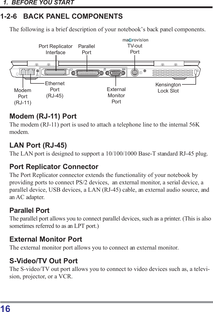 1.  BEFORE YOU START161-2-6 BACK PANEL COMPONENTSThe following is a brief description of your notebook’s back panel components.Modem (RJ-11) PortThe modem (RJ-11) port is used to attach a telephone line to the internal 56Kmodem.LAN Port (RJ-45)The LAN port is designed to support a 10/100/1000 Base-T standard RJ-45 plug.Port Replicator ConnectorThe Port Replicator connector extends the functionality of your notebook byproviding ports to connect PS/2 devices,  an external monitor, a serial device, aparallel device, USB devices, a LAN (RJ-45) cable, an external audio source, andan AC adapter.Parallel PortThe parallel port allows you to connect parallel devices, such as a printer. (This is alsosometimes referred to as an LPT port.)External Monitor PortThe external monitor port allows you to connect an external monitor.S-Video/TV Out PortThe S-video/TV out port allows you to connect to video devices such as, a televi-sion, projector, or a VCR.ExternalMonitorPortEthernetPort(RJ-45)ParallelPortModemPort(RJ-11)TV-outPortPort ReplicatorInterfaceKensingtonLock Slot
