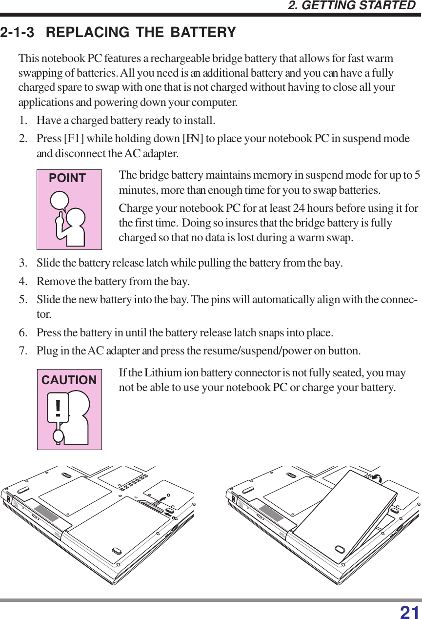 212. GETTING STARTED2-1-3 REPLACING THE BATTERYThis notebook PC features a rechargeable bridge battery that allows for fast warmswapping of batteries. All you need is an additional battery and you can have a fullycharged spare to swap with one that is not charged without having to close all yourapplications and powering down your computer.1. Have a charged battery ready to install.2. Press [F1] while holding down [FN] to place your notebook PC in suspend modeand disconnect the AC adapter.The bridge battery maintains memory in suspend mode for up to 5minutes, more than enough time for you to swap batteries.Charge your notebook PC for at least 24 hours before using it forthe first time.  Doing so insures that the bridge battery is fullycharged so that no data is lost during a warm swap.3. Slide the battery release latch while pulling the battery from the bay.4. Remove the battery from the bay.5. Slide the new battery into the bay. The pins will automatically align with the connec-tor.6. Press the battery in until the battery release latch snaps into place.7. Plug in the AC adapter and press the resume/suspend/power on button.If the Lithium ion battery connector is not fully seated, you maynot be able to use your notebook PC or charge your battery.CAUTIONPOINT