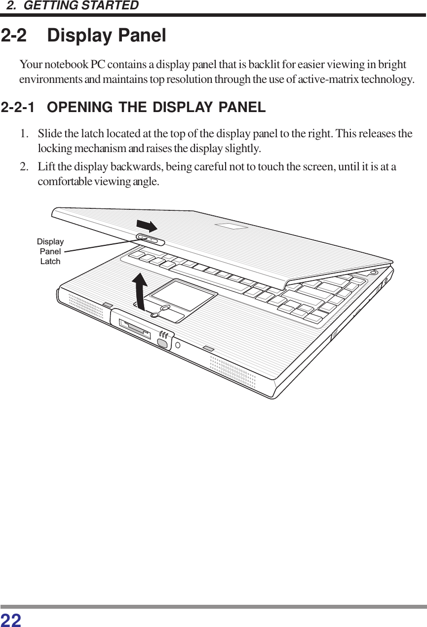 222.  GETTING STARTED2-2 Display PanelYour notebook PC contains a display panel that is backlit for easier viewing in brightenvironments and maintains top resolution through the use of active-matrix technology.2-2-1 OPENING THE DISPLAY PANEL1. Slide the latch located at the top of the display panel to the right. This releases thelocking mechanism and raises the display slightly.2. Lift the display backwards, being careful not to touch the screen, until it is at acomfortable viewing angle.DisplayPanelLatch