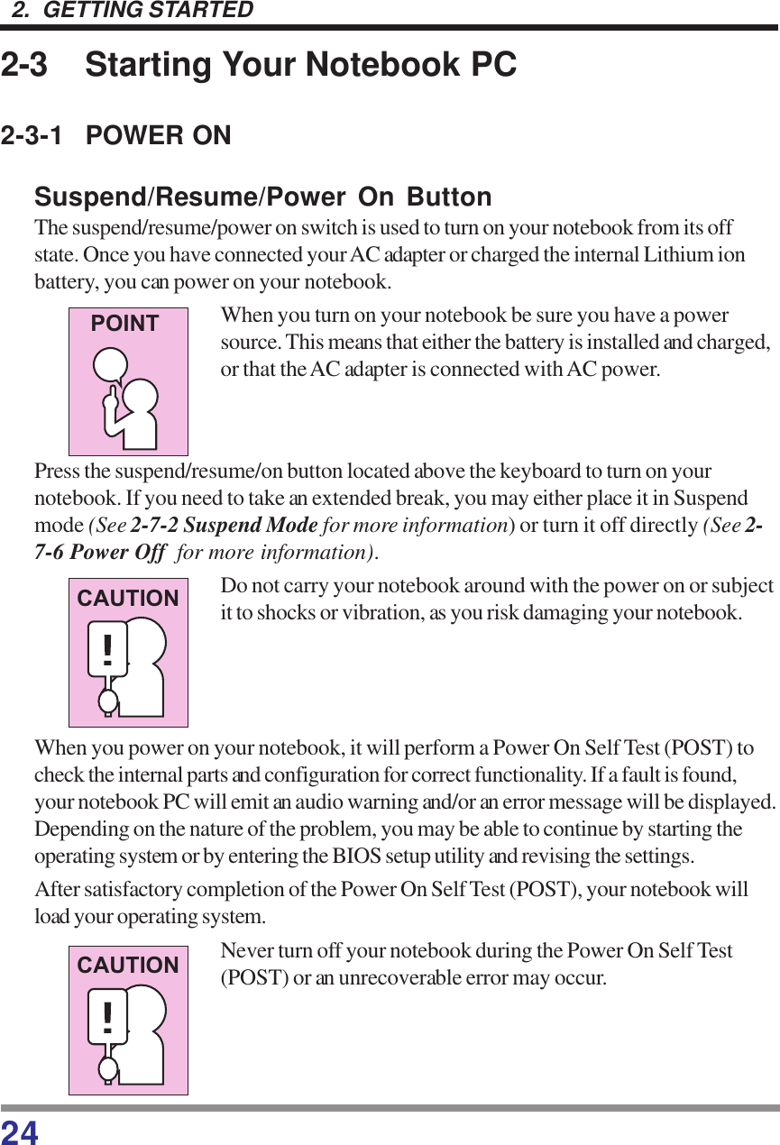 242.  GETTING STARTED2-3 Starting Your Notebook PC2-3-1 POWER ONSuspend/Resume/Power On ButtonThe suspend/resume/power on switch is used to turn on your notebook from its offstate. Once you have connected your AC adapter or charged the internal Lithium ionbattery, you can power on your notebook.When you turn on your notebook be sure you have a powersource. This means that either the battery is installed and charged,or that the AC adapter is connected with AC power.Press the suspend/resume/on button located above the keyboard to turn on yournotebook. If you need to take an extended break, you may either place it in Suspendmode (See 2-7-2 Suspend Mode for more information) or turn it off directly (See 2-7-6 Power Off  for more information).Do not carry your notebook around with the power on or subjectit to shocks or vibration, as you risk damaging your notebook.When you power on your notebook, it will perform a Power On Self Test (POST) tocheck the internal parts and configuration for correct functionality. If a fault is found,your notebook PC will emit an audio warning and/or an error message will be displayed.Depending on the nature of the problem, you may be able to continue by starting theoperating system or by entering the BIOS setup utility and revising the settings.After satisfactory completion of the Power On Self Test (POST), your notebook willload your operating system.Never turn off your notebook during the Power On Self Test(POST) or an unrecoverable error may occur.POINTCAUTIONCAUTION