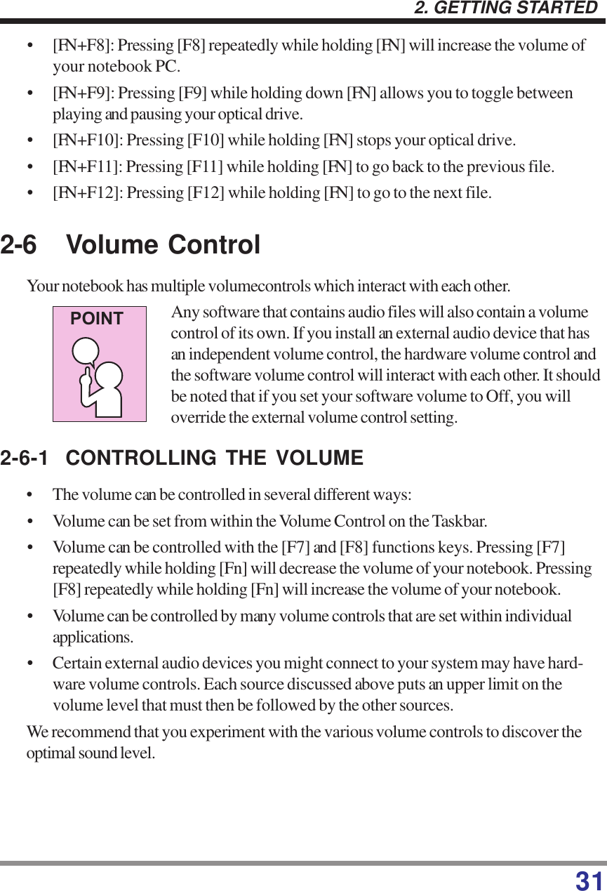 312. GETTING STARTED2-6 Volume ControlYour notebook has multiple volumecontrols which interact with each other.Any software that contains audio files will also contain a volumecontrol of its own. If you install an external audio device that hasan independent volume control, the hardware volume control andthe software volume control will interact with each other. It shouldbe noted that if you set your software volume to Off, you willoverride the external volume control setting.2-6-1 CONTROLLING THE VOLUME• The volume can be controlled in several different ways:• Volume can be set from within the Volume Control on the Taskbar.• Volume can be controlled with the [F7] and [F8] functions keys. Pressing [F7]repeatedly while holding [Fn] will decrease the volume of your notebook. Pressing[F8] repeatedly while holding [Fn] will increase the volume of your notebook.• Volume can be controlled by many volume controls that are set within individualapplications.• Certain external audio devices you might connect to your system may have hard-ware volume controls. Each source discussed above puts an upper limit on thevolume level that must then be followed by the other sources.We recommend that you experiment with the various volume controls to discover theoptimal sound level.POINT• [FN+F8]: Pressing [F8] repeatedly while holding [FN] will increase the volume ofyour notebook PC.• [FN+F9]: Pressing [F9] while holding down [FN] allows you to toggle betweenplaying and pausing your optical drive.• [FN+F10]: Pressing [F10] while holding [FN] stops your optical drive.• [FN+F11]: Pressing [F11] while holding [FN] to go back to the previous file.• [FN+F12]: Pressing [F12] while holding [FN] to go to the next file.