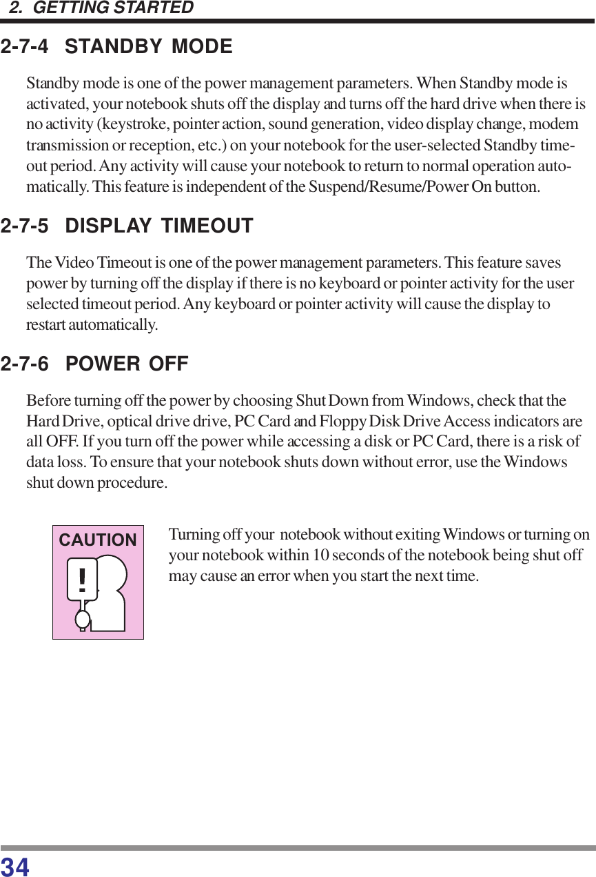 342.  GETTING STARTED2-7-4 STANDBY MODEStandby mode is one of the power management parameters. When Standby mode isactivated, your notebook shuts off the display and turns off the hard drive when there isno activity (keystroke, pointer action, sound generation, video display change, modemtransmission or reception, etc.) on your notebook for the user-selected Standby time-out period. Any activity will cause your notebook to return to normal operation auto-matically. This feature is independent of the Suspend/Resume/Power On button.2-7-5 DISPLAY TIMEOUTThe Video Timeout is one of the power management parameters. This feature savespower by turning off the display if there is no keyboard or pointer activity for the userselected timeout period. Any keyboard or pointer activity will cause the display torestart automatically.2-7-6 POWER OFFBefore turning off the power by choosing Shut Down from Windows, check that theHard Drive, optical drive drive, PC Card and Floppy Disk Drive Access indicators areall OFF. If you turn off the power while accessing a disk or PC Card, there is a risk ofdata loss. To ensure that your notebook shuts down without error, use the Windowsshut down procedure.Turning off your  notebook without exiting Windows or turning onyour notebook within 10 seconds of the notebook being shut offmay cause an error when you start the next time.CAUTION