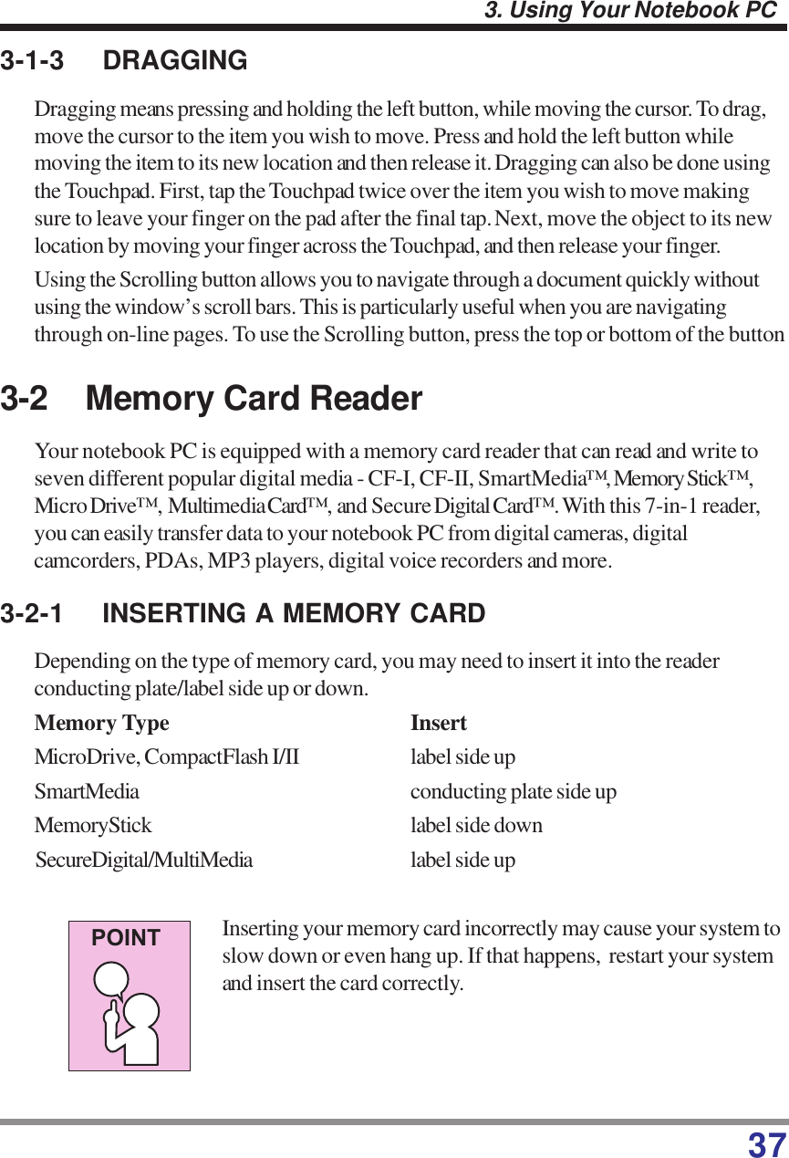 373. Using Your Notebook PC3-1-3 DRAGGINGDragging means pressing and holding the left button, while moving the cursor. To drag,move the cursor to the item you wish to move. Press and hold the left button whilemoving the item to its new location and then release it. Dragging can also be done usingthe Touchpad. First, tap the Touchpad twice over the item you wish to move makingsure to leave your finger on the pad after the final tap. Next, move the object to its newlocation by moving your finger across the Touchpad, and then release your finger.Using the Scrolling button allows you to navigate through a document quickly withoutusing the window’s scroll bars. This is particularly useful when you are navigatingthrough on-line pages. To use the Scrolling button, press the top or bottom of the button3-2 Memory Card ReaderYour notebook PC is equipped with a memory card reader that can read and write toseven different popular digital media - CF-I, CF-II, SmartMedia™,  Memory Stick™,Micro Drive™,  Multimedia Card™,  and Secure Digital Card™. With this 7-in-1 reader,you can easily transfer data to your notebook PC from digital cameras, digitalcamcorders, PDAs, MP3 players, digital voice recorders and more.3-2-1 INSERTING A MEMORY CARDDepending on the type of memory card, you may need to insert it into the readerconducting plate/label side up or down.Memory Type InsertMicroDrive, CompactFlash I/II label side upSmartMedia conducting plate side upMemoryStick label side downSecureDigital/MultiMedia label side upInserting your memory card incorrectly may cause your system toslow down or even hang up. If that happens,  restart your systemand insert the card correctly.POINT