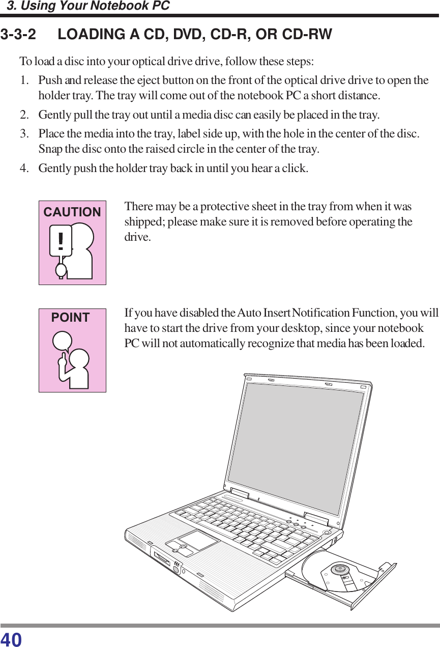 403. Using Your Notebook PC3-3-2 LOADING A CD, DVD, CD-R, OR CD-RWTo load a disc into your optical drive drive, follow these steps:1. Push and release the eject button on the front of the optical drive drive to open theholder tray. The tray will come out of the notebook PC a short distance.2. Gently pull the tray out until a media disc can easily be placed in the tray.3. Place the media into the tray, label side up, with the hole in the center of the disc.Snap the disc onto the raised circle in the center of the tray.4. Gently push the holder tray back in until you hear a click.There may be a protective sheet in the tray from when it wasshipped; please make sure it is removed before operating thedrive.If you have disabled the Auto Insert Notification Function, you willhave to start the drive from your desktop, since your notebookPC will not automatically recognize that media has been loaded.CAUTIONPOINT