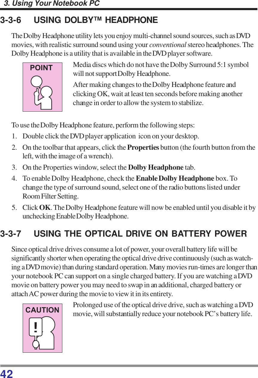 423. Using Your Notebook PC3-3-6 USING DOLBY™ HEADPHONEThe Dolby Headphone utility lets you enjoy multi-channel sound sources, such as DVDmovies, with realistic surround sound using your conventional stereo headphones. TheDolby Headphone is a utility that is available in the DVD player software.Media discs which do not have the Dolby Surround 5:1 symbolwill not support Dolby Headphone.After making changes to the Dolby Headphone feature andclicking OK, wait at least ten seconds before making anotherchange in order to allow the system to stabilize.To use the Dolby Headphone feature, perform the following steps:1. Double click the DVD player application  icon on your desktop.2. On the toolbar that appears, click the Properties button (the fourth button from theleft, with the image of a wrench).3. On the Properties window, select the Dolby Headphone tab.4. To enable Dolby Headphone, check the Enable Dolby Headphone box. Tochange the type of surround sound, select one of the radio buttons listed underRoom Filter Setting.5. Click OK. The Dolby Headphone feature will now be enabled until you disable it byunchecking Enable Dolby Headphone.3-3-7 USING THE OPTICAL DRIVE ON BATTERY POWERSince optical drive drives consume a lot of power, your overall battery life will besignificantly shorter when operating the optical drive drive continuously (such as watch-ing a DVD movie) than during standard operation. Many movies run-times are longer thanyour notebook PC can support on a single charged battery. If you are watching a DVDmovie on battery power you may need to swap in an additional, charged battery orattach AC power during the movie to view it in its entirety.Prolonged use of the optical drive drive, such as watching a DVDmovie, will substantially reduce your notebook PC’s battery life.POINTCAUTION