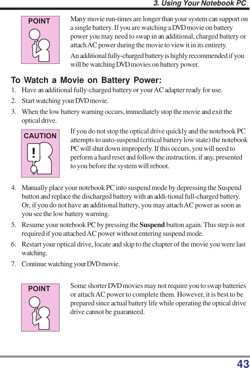 433. Using Your Notebook PCMany movie run-times are longer than your system can support ona single battery. If you are watching a DVD movie on batterypower you may need to swap in an additional, charged battery orattach AC power during the movie to view it in its entirety.An additional fully-charged battery is highly recommended if youwill be watching DVD movies on battery power.To Watch a Movie on Battery Power:1. Have an additional fully-charged battery or your AC adapter ready for use.2. Start watching your DVD movie.3. When the low battery warning occurs, immediately stop the movie and exit theoptical drive.If you do not stop the optical drive quickly and the notebook PCattempts to auto-suspend (critical battery low state) the notebookPC will shut down improperly. If this occurs, you will need toperform a hard reset and follow the instruction, if any, presentedto you before the system will reboot.4. Manually place your notebook PC into suspend mode by depressing the Suspendbutton and replace the discharged battery with an addi-tional full-charged battery.Or, if you do not have an additional battery, you may attach AC power as soon asyou see the low battery warning.5. Resume your notebook PC by pressing the Suspend button again. This step is notrequired if you attached AC power without entering suspend mode.6. Restart your optical drive, locate and skip to the chapter of the movie you were lastwatching.7. Continue watching your DVD movie.Some shorter DVD movies may not require you to swap batteriesor attach AC power to complete them. However, it is best to beprepared since actual battery life while operating the optical drivedrive cannot be guaranteed.POINTCAUTIONPOINT