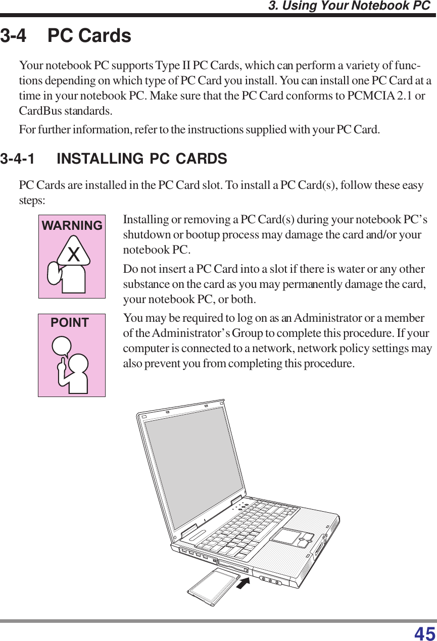 453. Using Your Notebook PC3-4 PC CardsYour notebook PC supports Type II PC Cards, which can perform a variety of func-tions depending on which type of PC Card you install. You can install one PC Card at atime in your notebook PC. Make sure that the PC Card conforms to PCMCIA 2.1 orCardBus standards.For further information, refer to the instructions supplied with your PC Card.3-4-1 INSTALLING PC CARDSPC Cards are installed in the PC Card slot. To install a PC Card(s), follow these easysteps:WARNINGPOINTInstalling or removing a PC Card(s) during your notebook PC’sshutdown or bootup process may damage the card and/or yournotebook PC.Do not insert a PC Card into a slot if there is water or any othersubstance on the card as you may permanently damage the card,your notebook PC, or both.You may be required to log on as an Administrator or a memberof the Administrator’s Group to complete this procedure. If yourcomputer is connected to a network, network policy settings mayalso prevent you from completing this procedure.