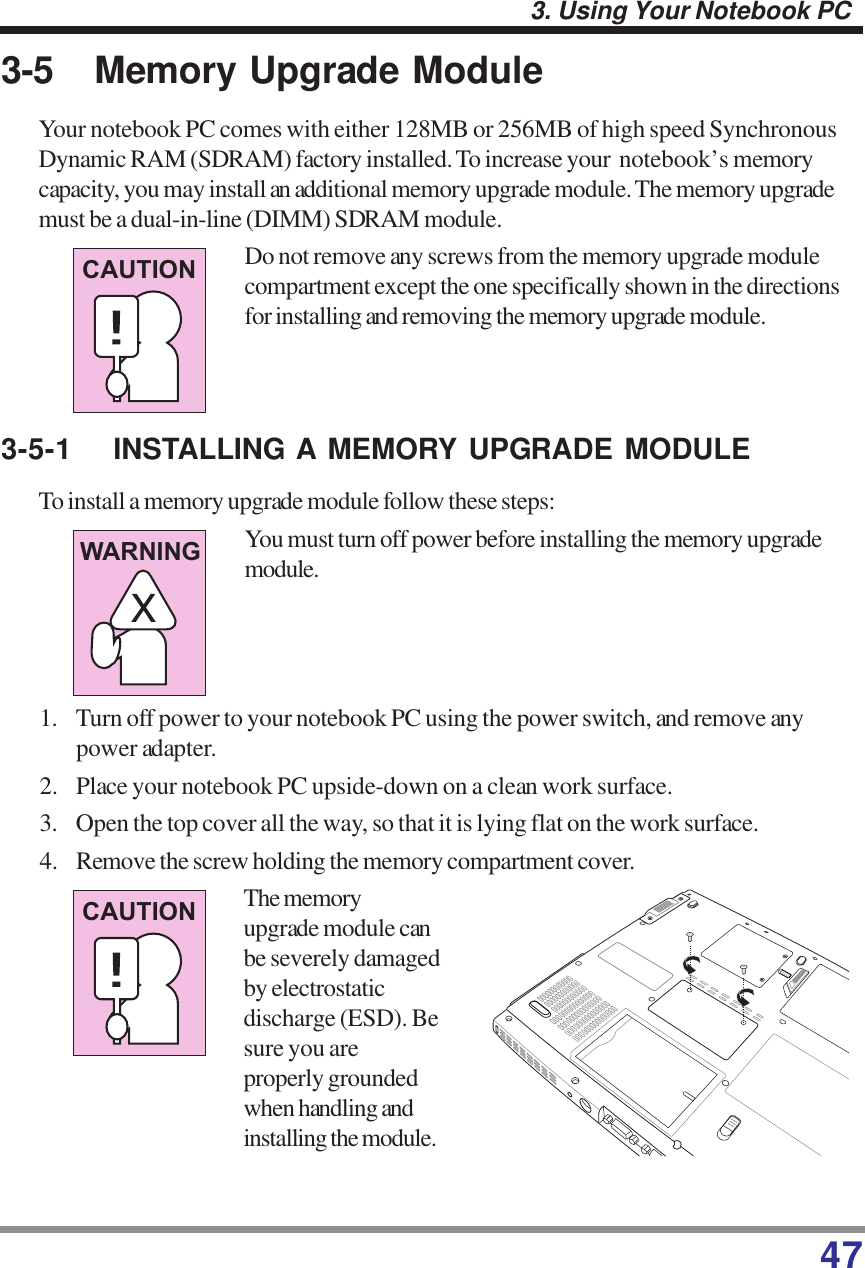 473. Using Your Notebook PC3-5 Memory Upgrade ModuleYour notebook PC comes with either 128MB or 256MB of high speed SynchronousDynamic RAM (SDRAM) factory installed. To increase your  notebook’s memorycapacity, you may install an additional memory upgrade module. The memory upgrademust be a dual-in-line (DIMM) SDRAM module.Do not remove any screws from the memory upgrade modulecompartment except the one specifically shown in the directionsfor installing and removing the memory upgrade module.3-5-1 INSTALLING A MEMORY UPGRADE MODULETo install a memory upgrade module follow these steps:You must turn off power before installing the memory upgrademodule.1. Turn off power to your notebook PC using the power switch, and remove anypower adapter.2. Place your notebook PC upside-down on a clean work surface.3. Open the top cover all the way, so that it is lying flat on the work surface.4. Remove the screw holding the memory compartment cover.CAUTIONCAUTIONWARNINGThe memoryupgrade module canbe severely damagedby electrostaticdischarge (ESD). Besure you areproperly groundedwhen handling andinstalling the module.