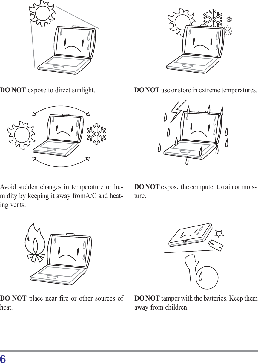 6DO NOT place near fire or other sources ofheat.DO NOT tamper with the batteries. Keep themaway from children.DO NOT expose to direct sunlight. DO NOT use or store in extreme temperatures.Avoid sudden changes in temperature or hu-midity by keeping it away fromA/C and heat-ing vents.DO NOT expose the computer to rain or mois-ture.