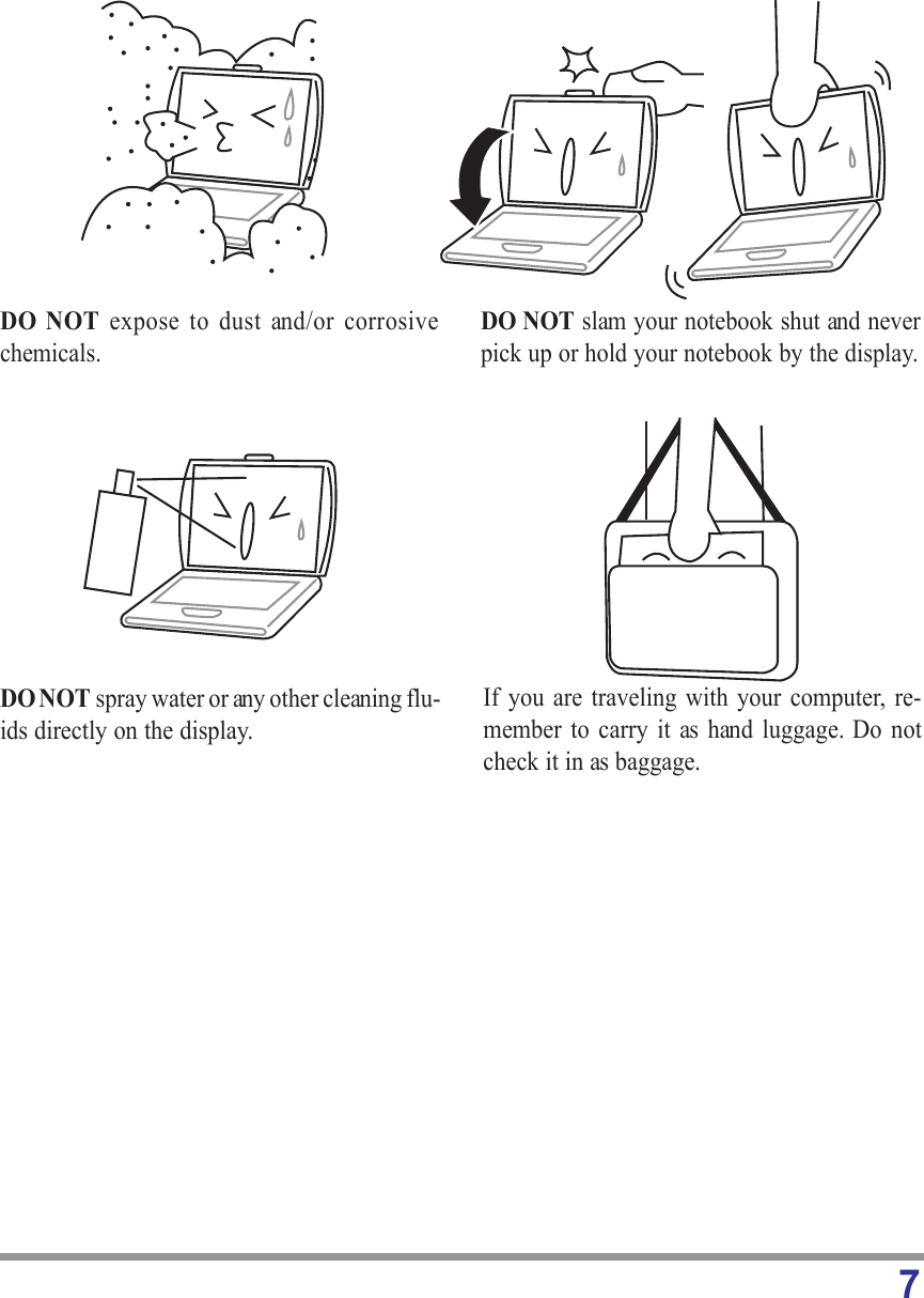 7DO NOT expose to dust and/or corrosivechemicals.DO NOT slam your notebook shut and neverpick up or hold your notebook by the display.DO NOT spray water or any other cleaning flu-ids directly on the display.If you are traveling with your computer, re-member to carry it as hand luggage. Do notcheck it in as baggage.